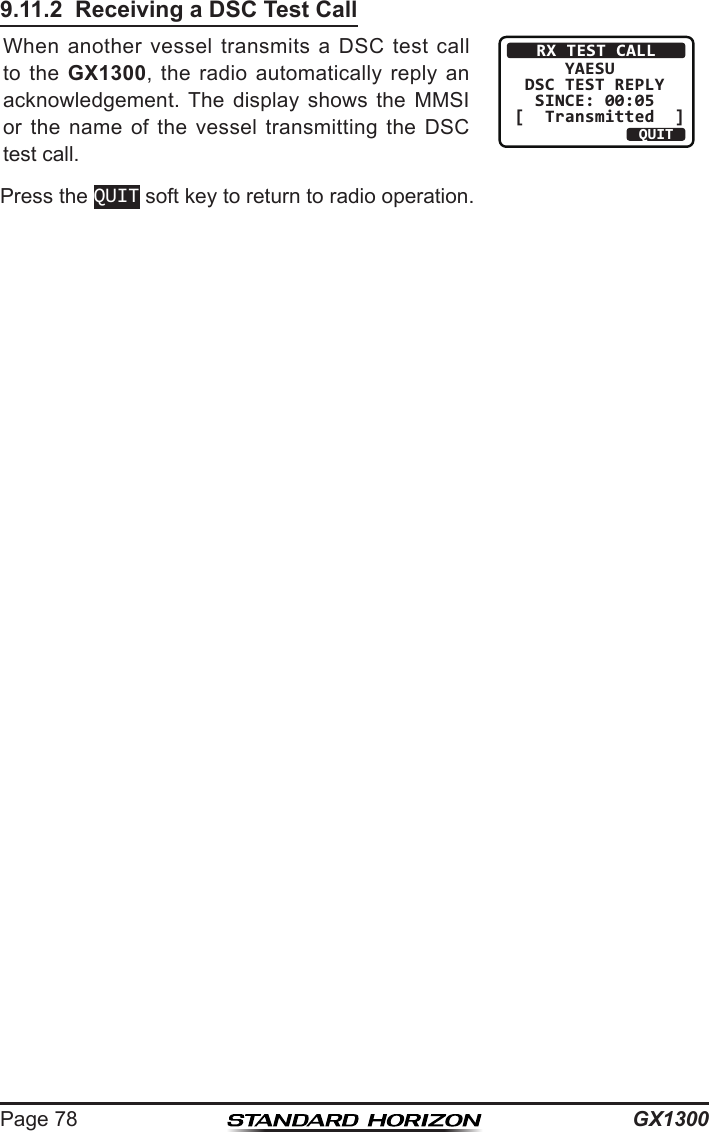 GX1300Page 789.11.2  Receiving a DSC Test CallWhen  another  vessel  transmits  a DSC  test  call to  the  GX1300,  the  radio  automatically  reply  an acknowledgement. The  display  shows  the  MMSI or  the  name  of  the  vessel  transmitting  the  DSC test call. RX TEST CALL     YAESU DSC TEST REPLY  SINCE: 00:05[  Transmitted  ]QUITPress the QUIT soft key to return to radio operation.