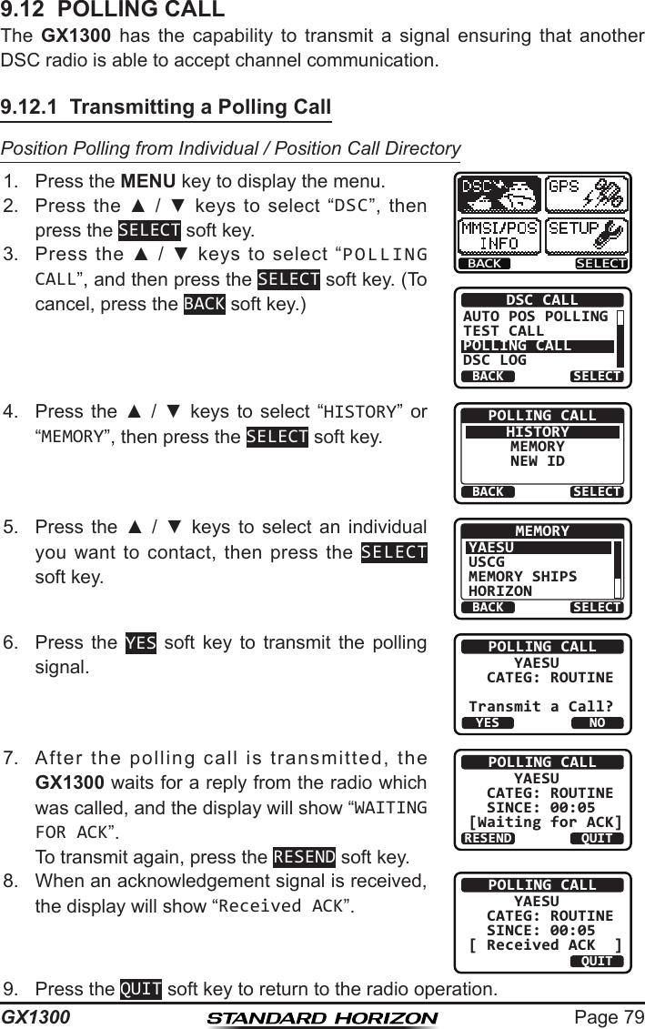 Page 79GX13009.12  POLLING CALLThe  GX1300  has  the  capability  to  transmit  a  signal  ensuring  that  another DSC radio is able to accept channel communication.9.12.1  Transmitting a Polling CallPosition Polling from Individual / Position Call Directory1.  Press the MENU key to display the menu.BACK SELECTBACK SELECTDSC CALLAUTO POS POLLINGTEST CALLPOLLING CALLDSC LOG2.  Press  the  ▲  /  ▼  keys  to  select  “DSC”,  then press the SELECT soft key.3.  Press  the  ▲  /  ▼  keys  to  select  “POLLING CALL”, and then press the SELECT soft key. (To cancel, press the BACK soft key.)4.  Press  the  ▲  /  ▼  keys  to  select  “HISTORY”  or “MEMORY”, then press the SELECT soft key.BACK SELECTPOLLING CALLHISTORYMEMORYNEW ID5.  Press  the  ▲  /  ▼  keys  to  select  an  individual you  want  to  contact,  then  press  the  SELECT soft key.BACK SELECTMEMORYYAESUUSCGMEMORY SHIPSHORIZON6.  Press  the  YES  soft  key  to  transmit  the  polling signal.POLLING CALL     YAESU  CATEG: ROUTINETransmit a Call?YESNO7.  After  the  polling  call  is  transmitted,  the GX1300 waits for a reply from the radio which was called, and the display will show “WAITING FOR ACK”.  To transmit again, press the RESEND soft key.POLLING CALL     YAESU  CATEG: ROUTINE   SINCE: 00:05[Waiting for ACK]RESEND QUIT8.  When an acknowledgement signal is received, the display will show “Received ACK”.POLLING CALL     YAESU  CATEG: ROUTINE   SINCE: 00:05[ Received ACK  ]QUIT9.  Press the QUIT soft key to return to the radio operation.