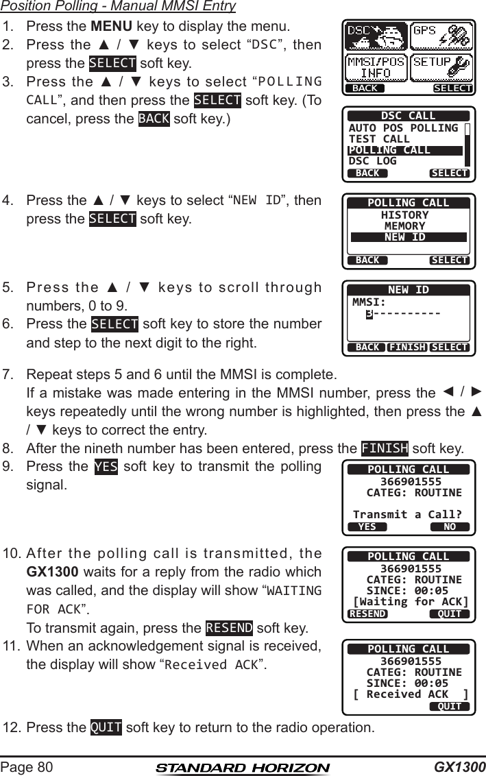 GX1300Page 80Position Polling - Manual MMSI Entry1.  Press the MENU key to display the menu.BACK SELECTBACK SELECTDSC CALLAUTO POS POLLINGTEST CALLPOLLING CALLDSC LOG2.  Press  the  ▲  /  ▼  keys  to  select  “DSC”,  then press the SELECT soft key.3.  Press  the  ▲  /  ▼  keys  to  select  “POLLING CALL”, and then press the SELECT soft key. (To cancel, press the BACK soft key.)4.  Press the ▲ / ▼ keys to select “NEW ID”, then press the SELECT soft key.BACK SELECTPOLLING CALLHISTORYMEMORYNEW ID5.  Press  the  ▲  /  ▼  keys  to  scroll  through numbers, 0 to 9.BACK SELECTFINISHNEW IDMMSI:  3----------6.  Press the SELECT soft key to store the number and step to the next digit to the right.7.  Repeat steps 5 and 6 until the MMSI is complete.   If a mistake was made entering in the MMSI number, press the ◄ / ► keys repeatedly until the wrong number is highlighted, then press the ▲ / ▼ keys to correct the entry.8.  After the nineth number has been entered, press the FINISH soft key.9.  Press  the  YES  soft  key  to  transmit  the  polling signal.POLLING CALL    366901555  CATEG: ROUTINETransmit a Call?YESNO10. After  the  polling  call  is  transmitted,  the GX1300 waits for a reply from the radio which was called, and the display will show “WAITING FOR ACK”.  To transmit again, press the RESEND soft key.POLLING CALL    366901555  CATEG: ROUTINE   SINCE: 00:05[Waiting for ACK]RESEND QUIT11. When an acknowledgement signal is received, the display will show “Received ACK”.POLLING CALL    366901555  CATEG: ROUTINE   SINCE: 00:05[ Received ACK  ]QUIT12. Press the QUIT soft key to return to the radio operation.