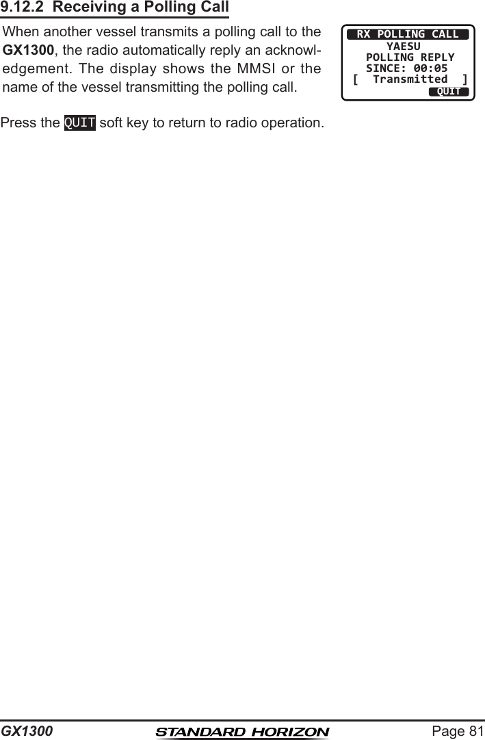 Page 81GX13009.12.2  Receiving a Polling CallWhen another vessel transmits a polling call to the GX1300, the radio automatically reply an acknowl-edgement.  The  display shows  the  MMSI  or  the name of the vessel transmitting the polling call. RX POLLING CALL     YAESU  POLLING REPLY  SINCE: 00:05[  Transmitted  ]QUITPress the QUIT soft key to return to radio operation.