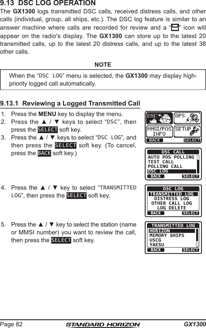 GX1300Page 829.13  DSC LOG OPERATIONThe  GX1300  logs  transmitted  DSC  calls,  received  distress  calls,  and  other calls (individual, group, all ships, etc.). The DSC log feature is similar to an answer  machine  where  calls  are  recorded  for  review  and  a  “”  icon  will appear  on  the  radio&apos;s  display.  The  GX1300  can  store  up  to  the  latest  20 transmitted  calls,  up  to  the  latest  20  distress  calls,  and  up  to  the  latest  38 other calls.NOTE9.13.1  Reviewing a Logged Transmitted Call1.  Press the MENU key to display the menu.BACK SELECTBACK SELECTDSC CALLAUTO POS POLLINGTEST CALLPOLLING CALLDSC LOG2.  Press  the  ▲  /  ▼  keys  to  select  “DSC”,  then press the SELECT soft key.3.  Press the ▲ / ▼ keys to select “DSC LOG”, and then press  the  SELECT  soft  key.  (To  cancel, press the BACK soft key.)4.  Press  the  ▲ /  ▼  key  to select “TRANSMITTED LOG”, then press the SELECT soft key.BACK SELECTDSC LOGTRANSMITTED LOGDISTRESS LOGOTHER CALL LOGLOG DELETE5.  Press the ▲ / ▼ key to select the station (name or MMSI number) you want to review the call, then press the SELECT soft key.BACK SELECTTRANSMITTED LOGHORIZONMEMORY SHIPSUSCGYAESUWhen the “DSC LOG” menu is selected, the GX1300 may display high-priority logged call automatically.