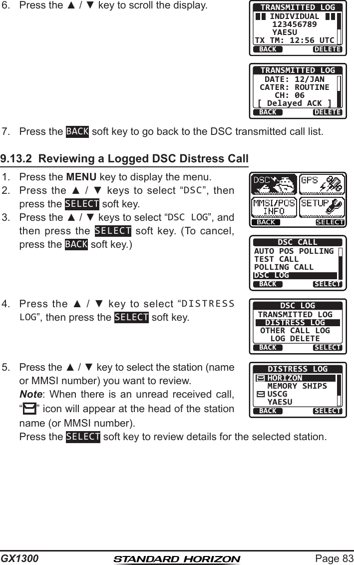 Page 83GX13006.  Press the ▲ / ▼ key to scroll the display.BACK DELETETRANSMITTED LOGINDIVIDUAL123456789YAESU    TX TM: 12:56 UTCBACK DELETETRANSMITTED LOGDATE: 12/JANCATER: ROUTINECH: 06  [ Delayed ACK ]7.  Press the BACK soft key to go back to the DSC transmitted call list.9.13.2  Reviewing a Logged DSC Distress Call1.  Press the MENU key to display the menu.BACK SELECTBACK SELECTDSC CALLAUTO POS POLLINGTEST CALLPOLLING CALLDSC LOG2.  Press  the  ▲  /  ▼  keys  to  select  “DSC”,  then press the SELECT soft key.3.  Press the ▲ / ▼ keys to select “DSC LOG”, and then press  the  SELECT  soft  key.  (To  cancel, press the BACK soft key.)4.  Press  the  ▲  /  ▼  key  to  select  “DISTRESS LOG”, then press the SELECT soft key.BACK SELECTDSC LOGTRANSMITTED LOGDISTRESS LOGOTHER CALL LOGLOG DELETE5.  Press the ▲ / ▼ key to select the station (name or MMSI number) you want to review. Note:  When  there  is  an  unread  received  call, “” icon will appear at the head of the station name (or MMSI number).BACK SELECTDISTRESS LOGHORIZONMEMORY SHIPSUSCGYAESU  Press the SELECT soft key to review details for the selected station.