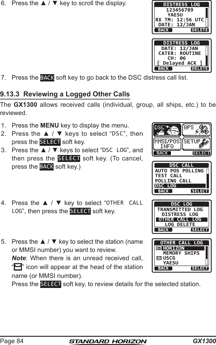 GX1300Page 846.  Press the ▲ / ▼ key to scroll the display.BACK DELETEDISTRESS LOG123456789YAESU   RX TM: 12:56 UTCDATE: 12/JAN  BACK DELETEDISTRESS LOGDATE: 12/JANCATER: ROUTINECH: 06  [ Delayed ACK ]7.  Press the BACK soft key to go back to the DSC distress call list.9.13.3  Reviewing a Logged Other CallsThe  GX1300  allows  received  calls  (individual,  group,  all  ships,  etc.)  to  be reviewed.1.  Press the MENU key to display the menu.BACK SELECTBACK SELECTDSC CALLAUTO POS POLLINGTEST CALLPOLLING CALLDSC LOG2.  Press  the  ▲  /  ▼  keys  to  select  “DSC”,  then press the SELECT soft key.3.  Press the ▲ / ▼ keys to select “DSC LOG”, and then press  the  SELECT  soft  key.  (To  cancel, press the BACK soft key.)4.  Press  the  ▲  /  ▼  key  to  select  “OTHER CALL LOG”, then press the SELECT soft key.BACK SELECTDSC LOGTRANSMITTED LOGDISTRESS LOGOTHER CALL LOGLOG DELETE5.  Press the ▲ / ▼ key to select the station (name or MMSI number) you want to review. Note:  When  there  is  an  unread  received  call, “” icon will appear at the head of the station name (or MMSI number).BACK SELECTOTHER CALL LOGHORIZONMEMORY SHIPSUSCGYAESU  Press the SELECT soft key, to review details for the selected station.