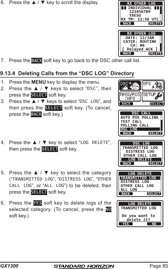 Page 85GX13006.  Press the ▲ / ▼ key to scroll the display.BACK DELETERX OTHER LOGINDIVIDUAL123456789YAESU    RX TM: 12:56 UTCBACK DELETERX OTHER LOGDATE: 12/JANCATER: ROUTINECH: 06  [ Delayed ACK ]7.  Press the BACK soft key to go back to the DSC other call list.9.13.4  Deleting Calls from the “DSC LOG” Directory1.  Press the MENU key to display the menu.BACK SELECTBACK SELECTDSC CALLAUTO POS POLLINGTEST CALLPOLLING CALLDSC LOG2.  Press  the  ▲  /  ▼  keys  to  select  “DSC”,  then press the SELECT soft key.3.  Press the ▲ / ▼ keys to select “DSC LOG”, and then press  the  SELECT  soft  key.  (To  cancel, press the BACK soft key.)4.  Press the ▲ / ▼ key to select “LOG DELETE”, then press the SELECT soft key.BACK SELECTDSC LOGTRANSMITTED LOGDISTRESS LOGOTHER CALL LOGLOG DELETE5.  Press  the  ▲  /  ▼  key  to  select  the  category (“TRANSMITTED LOG”, “DISTRESS LOG”, “OTHER CALL LOG”, or “ALL LOG”) to be deleted, then press the SELECT soft key. BACK SELECTLOG DELETETRANSMITTED LOGDISTRESS LOGOTHER CALL LOGALL LOG6.  Press  the  YES  soft  key  to  delete  logs  of  the selected  category.  (To cancel,  press  the  NO soft key.)YESNOLOG DELETETRANSMITTED LOGDo you want todelete it?