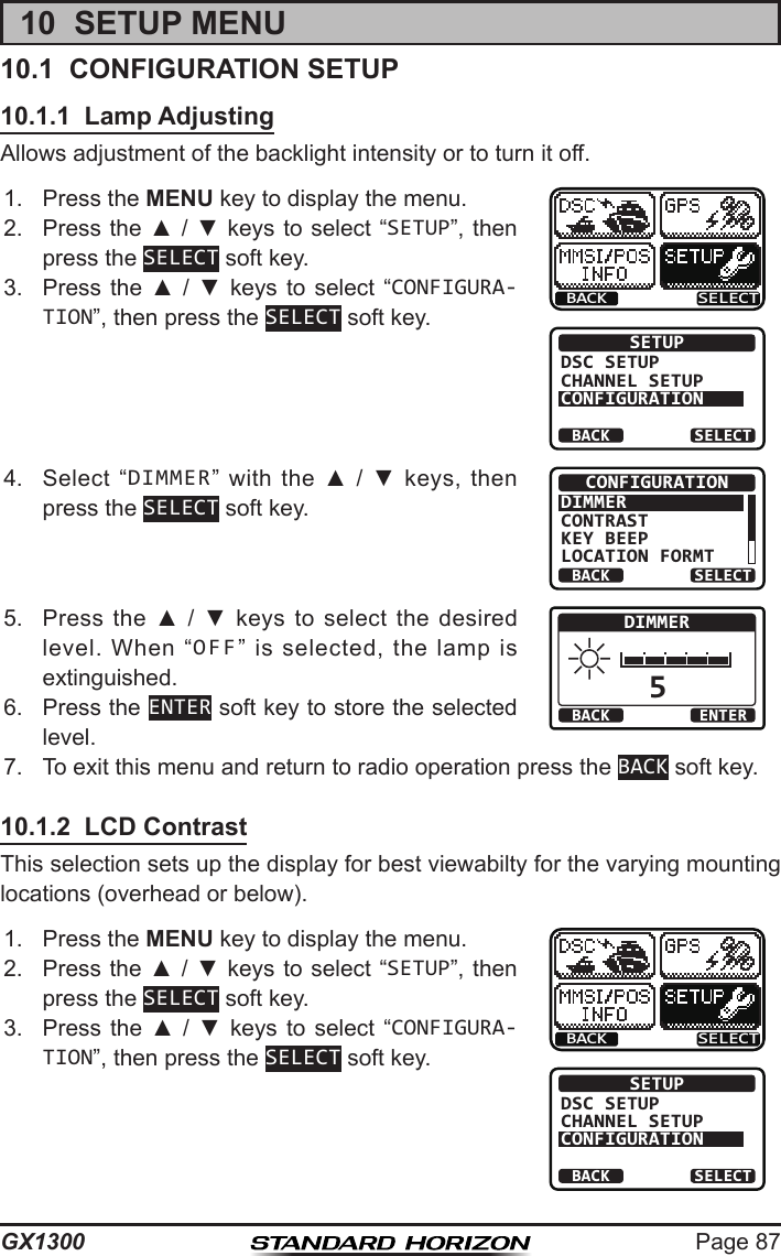 Page 87GX130010  SETUP MENU10.1  CONFIGURATION SETUP10.1.1  Lamp AdjustingAllows adjustment of the backlight intensity or to turn it off.1.  Press the MENU key to display the menu.BACK SELECTBACK SELECTSETUPDSC SETUPCHANNEL SETUPCONFIGURATION2.  Press the ▲ / ▼ keys  to select “SETUP”, then press the SELECT soft key.3.  Press  the  ▲  /  ▼  keys to  select  “CONFIGURA-TION”, then press the SELECT soft key.4.  Select  “DIMMER”  with  the  ▲  /  ▼  keys,  then press the SELECT soft key.BACK SELECTCONFIGURATIONDIMMERCONTRASTKEY BEEPLOCATION FORMT5.  Press  the  ▲  /  ▼  keys to  select  the desired level.  When  “OFF”  is  selected,  the  lamp  is extinguished. 5BACK ENTERDIMMER6.  Press the ENTER soft key to store the selected level.7.  To exit this menu and return to radio operation press the BACK soft key.10.1.2  LCD ContrastThis selection sets up the display for best viewabilty for the varying mounting locations (overhead or below).1.  Press the MENU key to display the menu.BACK SELECTBACK SELECTSETUPDSC SETUPCHANNEL SETUPCONFIGURATION2.  Press the ▲ / ▼ keys  to select “SETUP”, then press the SELECT soft key.3.  Press  the  ▲  /  ▼  keys to  select  “CONFIGURA-TION”, then press the SELECT soft key.