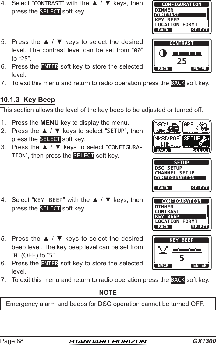 GX1300Page 884.  Select  “CONTRAST” with  the  ▲  /  ▼ keys,  then press the SELECT soft key.BACK SELECTCONFIGURATIONDIMMERCONTRASTKEY BEEPLOCATION FORMT5.  Press  the  ▲  /  ▼  keys to  select  the desired level. The  contrast  level  can  be  set  from  “00” to “25”. 25BACK ENTERCONTRAST6.  Press the ENTER soft key to store the selected level.7.  To exit this menu and return to radio operation press the BACK soft key.10.1.3  Key BeepThis section allows the level of the key beep to be adjusted or turned off.1.  Press the MENU key to display the menu.BACK SELECTBACK SELECTSETUPDSC SETUPCHANNEL SETUPCONFIGURATION2.  Press the ▲ / ▼ keys  to select “SETUP”, then press the SELECT soft key.3.  Press  the  ▲  /  ▼  keys to  select  “CONFIGURA-TION”, then press the SELECT soft key.4.  Select “KEY BEEP” with the ▲ / ▼ keys, then press the SELECT soft key.BACK SELECTCONFIGURATIONDIMMERCONTRASTKEY BEEPLOCATION FORMT5.  Press  the  ▲  /  ▼  keys to  select  the desired beep level. The key beep level can be set from “0” (OFF) to “5”. 5BACK ENTERKEY BEEP6.  Press the ENTER soft key to store the selected level.7.  To exit this menu and return to radio operation press the BACK soft key.NOTEEmergency alarm and beeps for DSC operation cannot be turned OFF.