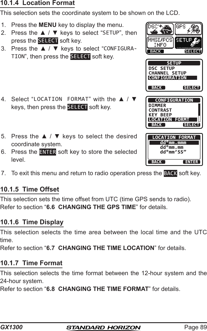 Page 89GX130010.1.4  Location FormatThis selection sets the coordinate system to be shown on the LCD.1.  Press the MENU key to display the menu.BACK SELECTBACK SELECTSETUPDSC SETUPCHANNEL SETUPCONFIGURATION2.  Press the ▲ / ▼ keys  to select “SETUP”, then press the SELECT soft key.3.  Press  the  ▲  /  ▼  keys to  select  “CONFIGURA-TION”, then press the SELECT soft key.4.  Select  “LOCATION FORMAT” with  the  ▲  /  ▼ keys, then press the SELECT soft key.BACK SELECTCONFIGURATIONDIMMERCONTRASTKEY BEEPLOCATION FORMT5.  Press  the  ▲  /  ▼  keys to  select  the desired coordinate system. BACK ENTERLOCATION FORMATdd°mm.mmmdd°mm.mm dd°mm’SS”6.  Press the ENTER soft key to store the selected level.7.  To exit this menu and return to radio operation press the BACK soft key.10.1.5  Time OffsetThis selection sets the time offset from UTC (time GPS sends to radio).Refer to section “6.6  CHANGING THE GPS TIME” for details.10.1.6  Time DisplayThis  selection  selects  the  time  area  between  the  local  time  and  the  UTC time.Refer to section “6.7  CHANGING THE TIME LOCATION” for details.10.1.7  Time FormatThis selection  selects the time format between the 12-hour  system and the 24-hour system.Refer to section “6.8  CHANGING THE TIME FORMAT” for details.