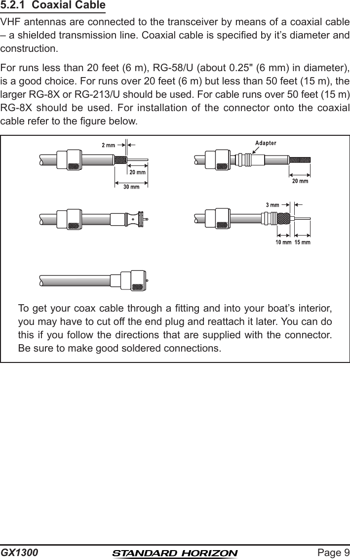 Page 9GX13005.2.1  Coaxial CableVHF antennas are connected to the transceiver by means of a coaxial cable – a shielded transmission line. Coaxial cable is specied by it’s diameter and construction.For runs less than 20 feet (6 m), RG-58/U (about 0.25&quot; (6 mm) in diameter), is a good choice. For runs over 20 feet (6 m) but less than 50 feet (15 m), the larger RG-8X or RG-213/U should be used. For cable runs over 50 feet (15 m) RG-8X  should  be  used.  For  installation  of  the  connector  onto  the  coaxial cable refer to the gure below.To get your coax cable through a tting and into your boat’s interior, you may have to cut off the end plug and reattach it later. You can do this if you follow the directions that are supplied with the connector. Be sure to make good soldered connections.