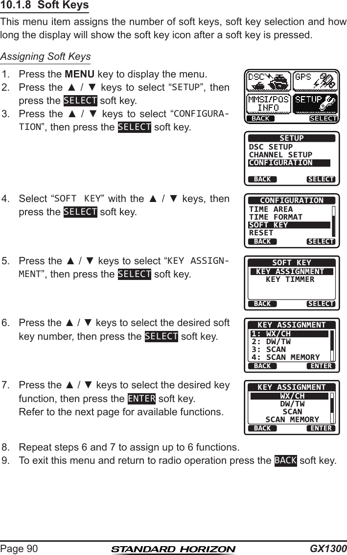 GX1300Page 9010.1.8  Soft KeysThis menu item assigns the number of soft keys, soft key selection and how long the display will show the soft key icon after a soft key is pressed.Assigning Soft Keys1.  Press the MENU key to display the menu.BACK SELECTBACK SELECTSETUPDSC SETUPCHANNEL SETUPCONFIGURATION2.  Press the ▲ / ▼ keys  to select “SETUP”, then press the SELECT soft key.3.  Press  the  ▲  /  ▼  keys to  select  “CONFIGURA-TION”, then press the SELECT soft key.4.  Select “SOFT KEY” with the ▲ / ▼ keys, then press the SELECT soft key.BACK SELECTCONFIGURATIONTIME AREATIME FORMATSOFT KEYRESET5.  Press the ▲ / ▼ keys to select “KEY ASSIGN-MENT”, then press the SELECT soft key. BACK SELECTSOFT KEYKEY ASSIGNMENTKEY TIMMER6.  Press the ▲ / ▼ keys to select the desired soft key number, then press the SELECT soft key. BACK ENTERKEY ASSIGNMENT1: WX/CH2: DW/TW3: SCAN4: SCAN MEMORY7.  Press the ▲ / ▼ keys to select the desired key function, then press the ENTER soft key.   Refer to the next page for available functions.BACK ENTERKEY ASSIGNMENTWX/CHDW/TWSCANSCAN MEMORY8.  Repeat steps 6 and 7 to assign up to 6 functions.9.  To exit this menu and return to radio operation press the BACK soft key.