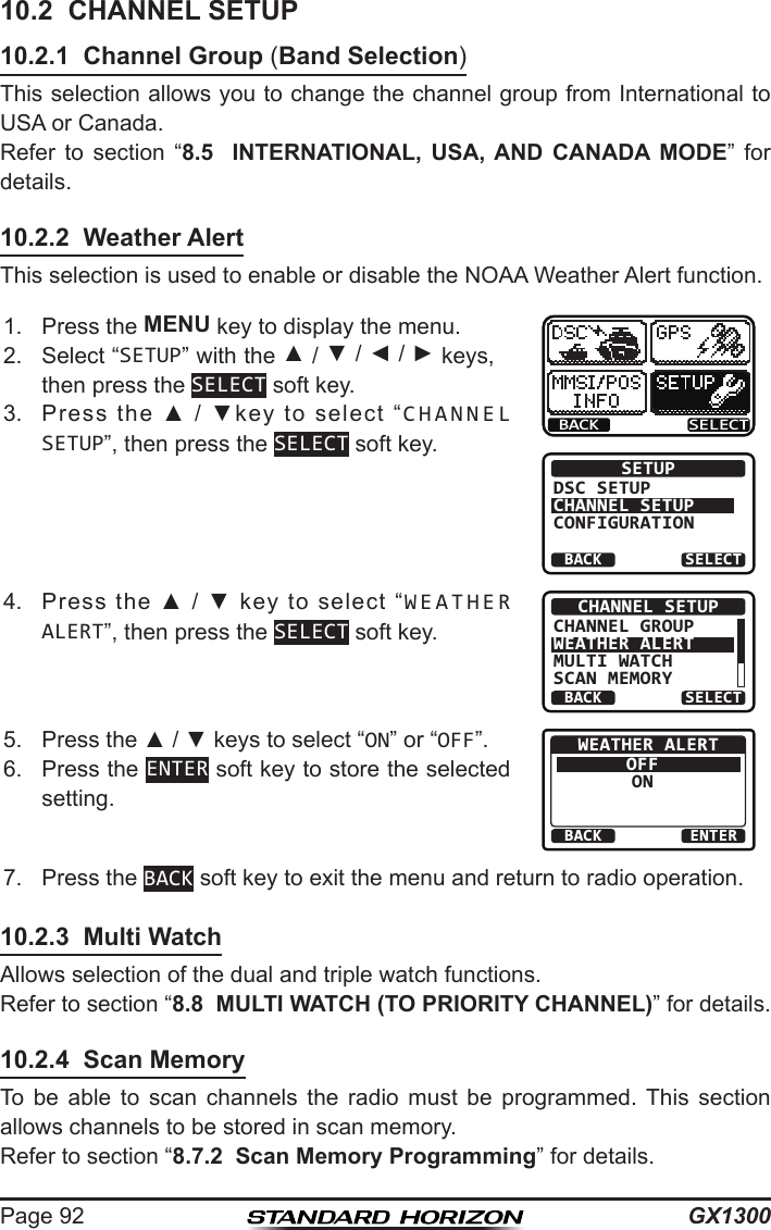 GX1300Page 9210.2  CHANNEL SETUP10.2.1  Channel Group (Band Selection)This selection allows you to change the channel group from International to USA or Canada.Refer  to  section  “8.5  INTERNATIONAL, USA, AND CANADA MODE”  for details.10.2.2  Weather AlertThis selection is used to enable or disable the NOAA Weather Alert function.1.  Press the MENU key to display the menu.BACK SELECTBACK SELECTSETUPDSC SETUPCHANNEL SETUPCONFIGURATION2.  Select “SETUP” with the ▲ / ▼ / ◄ / ► keys, then press the SELECT soft key.3.  Press  the  ▲  /  ▼key  to  select  “CHANNEL SETUP”, then press the SELECT soft key.4.  Press  the  ▲  /  ▼  key  to  select  “WEATHER ALERT”, then press the SELECT soft key.BACK SELECTCHANNEL SETUPCHANNEL GROUPWEATHER ALERTMULTI WATCHSCAN MEMORY5.  Press the ▲ / ▼ keys to select “ON” or “OFF”.BACK ENTERWEATHER ALERTOFFON6.  Press the ENTER soft key to store the selected setting.7.  Press the BACK soft key to exit the menu and return to radio operation.10.2.3  Multi WatchAllows selection of the dual and triple watch functions.Refer to section “8.8  MULTI WATCH (TO PRIORITY CHANNEL)” for details.10.2.4  Scan MemoryTo  be  able  to  scan  channels  the  radio  must  be  programmed.  This  section allows channels to be stored in scan memory.Refer to section “8.7.2  Scan Memory Programming” for details.