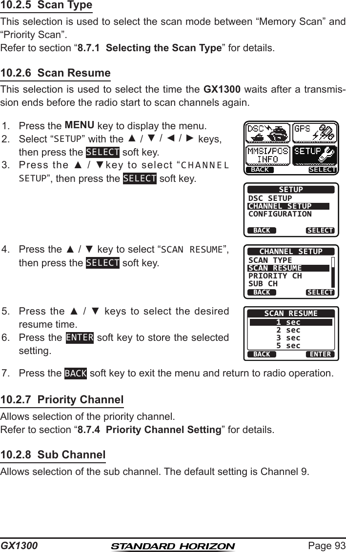 Page 93GX130010.2.5  Scan TypeThis selection is used to select the scan mode between “Memory Scan” and “Priority Scan”. Refer to section “8.7.1  Selecting the Scan Type” for details.10.2.6  Scan ResumeThis selection is used to select the time the GX1300 waits after a transmis-sion ends before the radio start to scan channels again.1.  Press the MENU key to display the menu.BACK SELECTBACK SELECTSETUPDSC SETUPCHANNEL SETUPCONFIGURATION2.  Select “SETUP” with the ▲ / ▼ / ◄ / ► keys, then press the SELECT soft key.3.  Press  the  ▲  /  ▼key  to  select  “CHANNEL SETUP”, then press the SELECT soft key.4.  Press the ▲ / ▼ key to select “SCAN RESUME”, then press the SELECT soft key.BACK SELECTCHANNEL SETUPSCAN TYPESCAN RESUMEPRIORITY CHSUB CH5.  Press  the  ▲  /  ▼  keys to  select  the desired resume time.BACK ENTERSCAN RESUME1 sec2 sec3 sec5 sec6.  Press the ENTER soft key to store the selected setting.7.  Press the BACK soft key to exit the menu and return to radio operation.10.2.7  Priority ChannelAllows selection of the priority channel.Refer to section “8.7.4  Priority Channel Setting” for details.10.2.8  Sub ChannelAllows selection of the sub channel. The default setting is Channel 9.