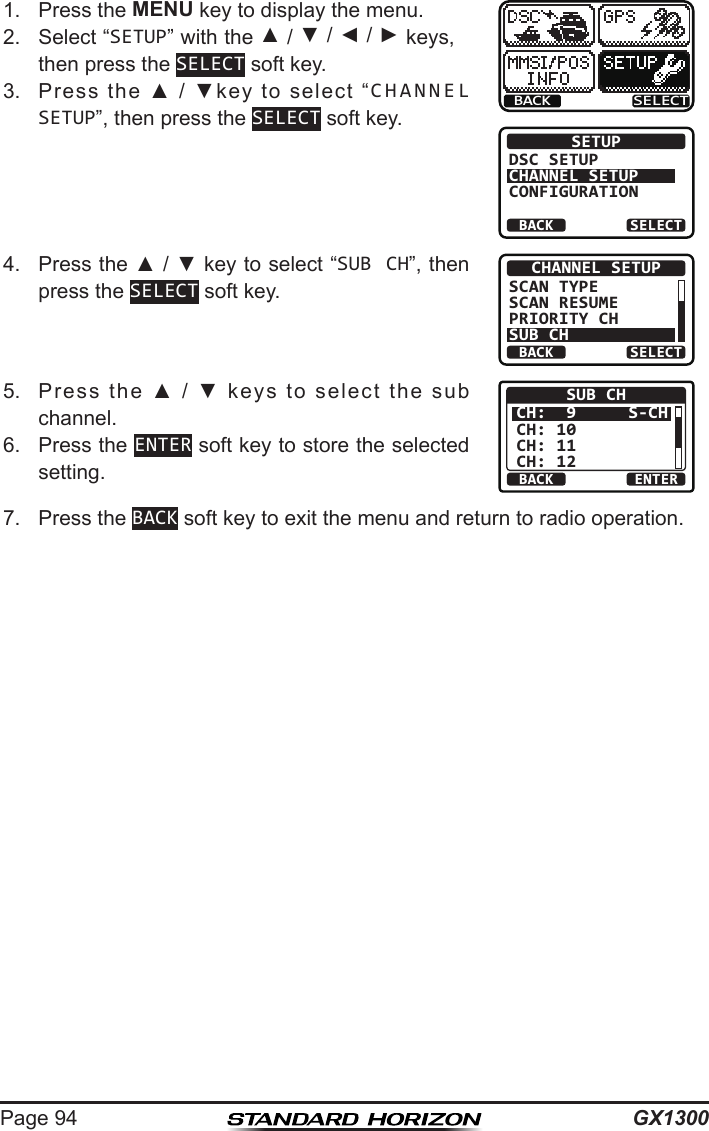 GX1300Page 941.  Press the MENU key to display the menu.BACK SELECTBACK SELECTSETUPDSC SETUPCHANNEL SETUPCONFIGURATION2.  Select “SETUP” with the ▲ / ▼ / ◄ / ► keys, then press the SELECT soft key.3.  Press  the  ▲  /  ▼key  to  select  “CHANNEL SETUP”, then press the SELECT soft key.4.  Press the ▲ / ▼ key to select “SUB CH”, then press the SELECT soft key.BACK SELECTCHANNEL SETUPSCAN TYPESCAN RESUMEPRIORITY CHSUB CH5.  Press  the  ▲  /  ▼  keys  to  select  the  sub channel.BACK ENTERSUB CHCH:  9CH: 10CH: 11CH: 12S-CH6.  Press the ENTER soft key to store the selected setting.7.  Press the BACK soft key to exit the menu and return to radio operation.