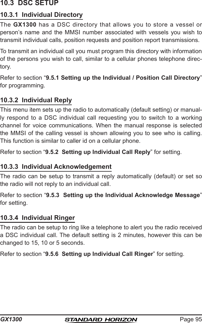 Page 95GX130010.3  DSC SETUP10.3.1  Individual DirectoryThe  GX1300  has  a  DSC  directory  that allows  you  to store  a  vessel  or person’s name and  the  MMSI  number  associated  with  vessels  you  wish  to transmit individual calls, position requests and position report transmissions.To transmit an individual call you must program this directory with information of the persons you wish to call, similar to a cellular phones telephone direc-tory.Refer to section “9.5.1 Setting up the Individual / Position Call Directory” for programming.10.3.2  Individual ReplyThis menu item sets up the radio to automatically (default setting) or manual-ly  respond  to  a  DSC  individual  call  requesting  you  to  switch  to  a  working channel  for  voice  communications.  When  the  manual  response  is  selected the MMSI of the calling vessel is shown allowing you to see who is calling. This function is similar to caller id on a cellular phone.Refer to section “9.5.2  Setting up Individual Call Reply” for setting.10.3.3  Individual AcknowledgementThe radio can be setup to  transmit  a  reply  automatically  (default) or set so the radio will not reply to an individual call.Refer to section “9.5.3  Setting up the Individual Acknowledge Message” for setting.10.3.4  Individual RingerThe radio can be setup to ring like a telephone to alert you the radio received a DSC individual call. The default setting is 2 minutes, however this can be changed to 15, 10 or 5 seconds.Refer to section “9.5.6  Setting up Individual Call Ringer” for setting.