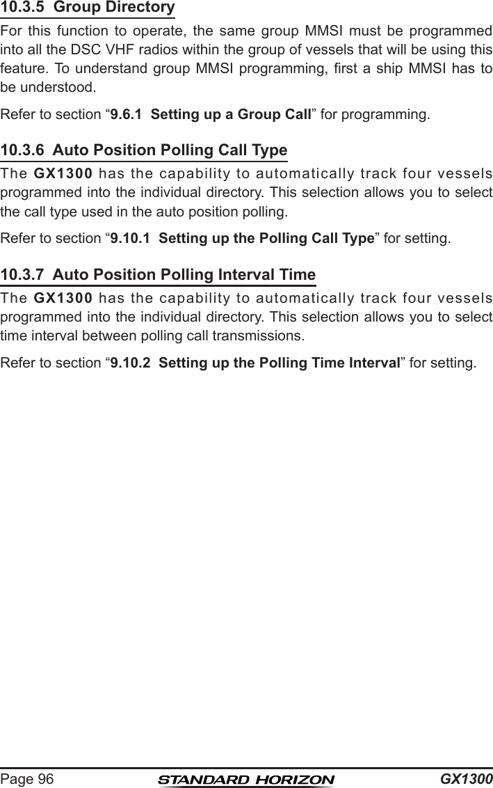 GX1300Page 9610.3.5  Group DirectoryFor  this  function  to  operate,  the  same  group  MMSI  must  be  programmed into all the DSC VHF radios within the group of vessels that will be using this feature. To understand group MMSI programming, rst a ship  MMSI  has  to be understood.Refer to section “9.6.1  Setting up a Group Call” for programming.10.3.6  Auto Position Polling Call TypeThe  GX1300  has  the  capability  to  automatically  track  four  vessels programmed into the individual directory. This selection allows you to select the call type used in the auto position polling.Refer to section “9.10.1  Setting up the Polling Call Type” for setting.10.3.7  Auto Position Polling Interval TimeThe  GX1300  has  the  capability  to  automatically  track  four  vessels programmed into the individual directory. This selection allows you to select time interval between polling call transmissions.Refer to section “9.10.2  Setting up the Polling Time Interval” for setting.