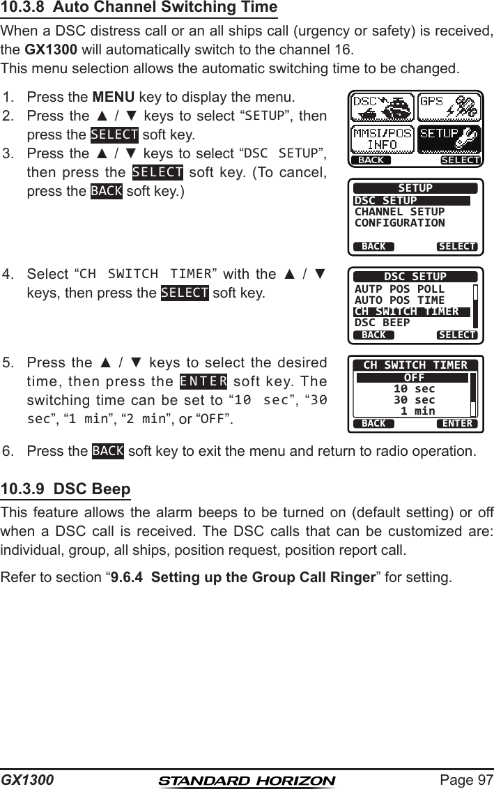 Page 97GX130010.3.8  Auto Channel Switching TimeWhen a DSC distress call or an all ships call (urgency or safety) is received,  the GX1300 will automatically switch to the channel 16.This menu selection allows the automatic switching time to be changed. 1.  Press the MENU key to display the menu.BACK SELECTBACK SELECTSETUPDSC SETUPGROUPCHANNEL SETUPCONFIGURATION2.  Press the ▲ / ▼ keys  to select “SETUP”, then press the SELECT soft key.3.  Press the ▲ / ▼ keys to select “DSC SETUP”, then press  the  SELECT  soft  key.  (To  cancel, press the BACK soft key.)4.  Select  “CH SWITCH TIMER”  with  the  ▲  /  ▼ keys, then press the SELECT soft key.BACK SELECTDSC SETUPAUTP POS POLLAUTO POS TIMECH SWITCH TIMERDSC BEEP5.  Press  the  ▲  /  ▼  keys to  select  the desired time,  then  press  the  ENTER  soft  key.  The switching  time  can  be  set  to  “10 sec”,  “30 sec”, “1 min”, “2 min”, or “OFF”. BACK ENTERCH SWITCH TIMEROFF10 sec30 sec 1 min6.  Press the BACK soft key to exit the menu and return to radio operation.10.3.9  DSC BeepThis feature  allows  the  alarm  beeps  to  be  turned  on  (default  setting)  or  off when  a  DSC  call  is  received.  The  DSC  calls  that  can  be  customized  are: individual, group, all ships, position request, position report call.Refer to section “9.6.4  Setting up the Group Call Ringer” for setting.