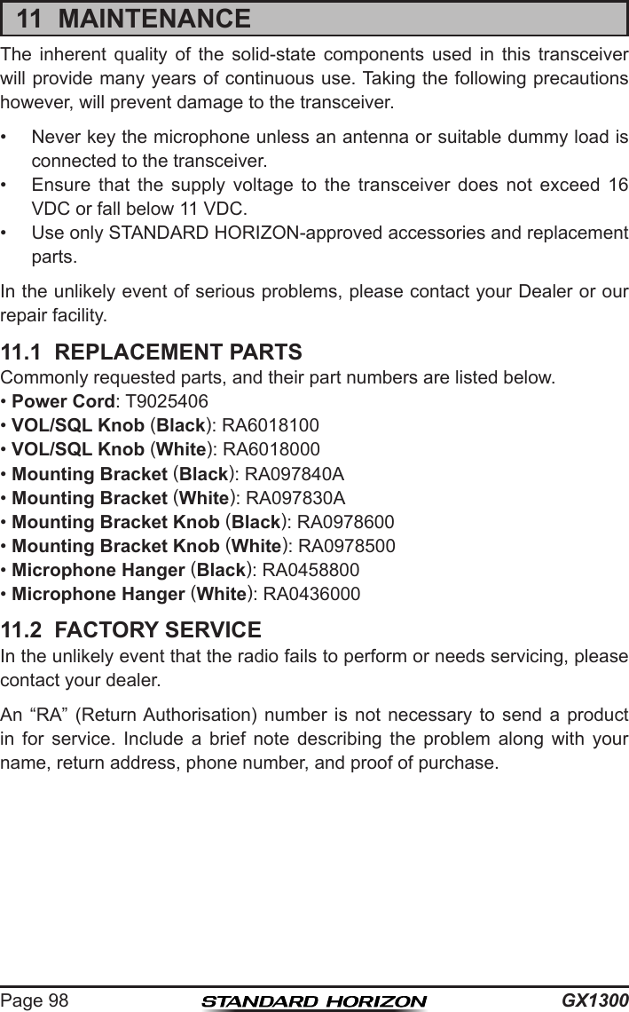 GX1300Page 9811  MAINTENANCEThe  inherent  quality  of  the  solid-state  components  used  in  this  transceiver will provide many years of continuous use. Taking the following precautions however, will prevent damage to the transceiver.•  Never key the microphone unless an antenna or suitable dummy load is connected to the transceiver.•  Ensure  that  the  supply  voltage  to  the  transceiver  does  not  exceed  16 VDC or fall below 11 VDC.•  Use only STANDARD HORIZON-approved accessories and replacement parts.In the unlikely event of serious problems, please contact your Dealer or our repair facility.11.1  REPLACEMENT PARTSCommonly requested parts, and their part numbers are listed below.• Power Cord: T9025406• VOL/SQL Knob (Black): RA6018100• VOL/SQL Knob (White): RA6018000• Mounting Bracket (Black): RA097840A• Mounting Bracket (White): RA097830A• Mounting Bracket Knob (Black): RA0978600• Mounting Bracket Knob (White): RA0978500• Microphone Hanger (Black): RA0458800• Microphone Hanger (White): RA043600011.2  FACTORY SERVICEIn the unlikely event that the radio fails to perform or needs servicing, please contact your dealer.An “RA”  (Return Authorisation)  number  is  not  necessary  to  send  a  product in  for  service.  Include  a  brief  note  describing  the  problem  along  with  your name, return address, phone number, and proof of purchase.