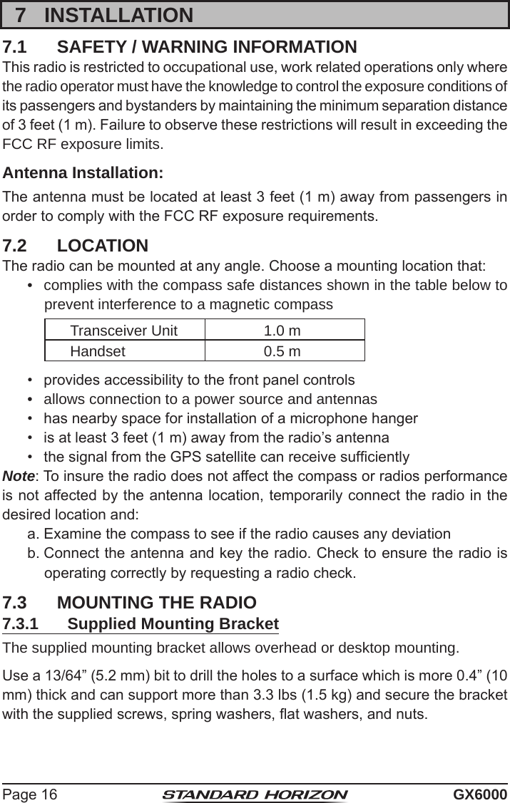 Page 16 GX60007  INSTALLATION7.1  SAFETY / WARNING INFORMATIONThis radio is restricted to occupational use, work related operations only where the radio operator must have the knowledge to control the exposure conditions of its passengers and bystanders by maintaining the minimum separation distance of 3 feet (1 m). Failure to observe these restrictions will result in exceeding the FCC RF exposure limits.Antenna Installation:The antenna must be located at least 3 feet (1 m) away from passengers in order to comply with the FCC RF exposure requirements.7.2  LOCATIONThe radio can be mounted at any angle. Choose a mounting location that:•  complies with the compass safe distances shown in the table below to prevent interference to a magnetic compassTransceiver Unit 1.0 mHandset 0.5 m•  provides accessibility to the front panel controls•  allows connection to a power source and antennas•  has nearby space for installation of a microphone hanger•  is at least 3 feet (1 m) away from the radio’s antenna•  the signal from the GPS satellite can receive sufcientlyNote: To insure the radio does not affect the compass or radios performance is not affected by the antenna location, temporarily connect the radio in the desired location and:a. Examine the compass to see if the radio causes any deviationb. Connect the antenna and key the radio. Check to ensure the radio is operating correctly by requesting a radio check.7.3  MOUNTING THE RADIO7.3.1  Supplied Mounting BracketThe supplied mounting bracket allows overhead or desktop mounting.Use a 13/64” (5.2 mm) bit to drill the holes to a surface which is more 0.4” (10 mm) thick and can support more than 3.3 lbs (1.5 kg) and secure the bracket with the supplied screws, spring washers, at washers, and nuts.