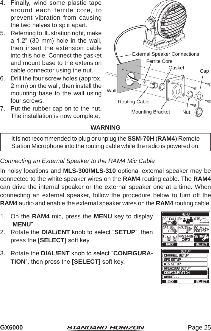 Page 25GX60004.  Finally,  wind  some  plastic  tape around each ferrite core, to prevent vibration from causing the two halves to split apart.WallGasketMounting BracketRouting CableCapNutExternal Speaker ConnectionsFerrite Core5.  Referring to illustration right, make a  1.2”  (30  mm)  hole  in  the  wall, then insert the extension cable into this hole. Connect the gasket and mount base to the extension cable connector using the nut.6.  Drill the four screw holes (approx. 2 mm) on the wall, then install the mounting base to the wall using four screws.7.  Put the rubber cap on to the nut. The installation is now complete.WARNINGIt is not recommended to plug or unplug the SSM-70H (RAM4) Remote Station Microphone into the routing cable while the radio is powered on. Connecting an External Speaker to the RAM4 Mic CableIn noisy locations and MLS-300/MLS-310 optional external speaker may be connected to the white speaker wires on the RAM4 routing cable. The RAM4 can drive the internal speaker or the external speaker one at a time. When connecting an external speaker, follow the procedure below to turn off the RAM4 audio and enable the external speaker wires on the RAM4 routing cable.1.  On the RAM4 mic, press the MENU key to display “MENU”.cc 2.  Rotate the DIAL/ENT knob to select “SETUP”, then press the [SELECT] soft key.3.  Rotate the DIAL/ENT knob to select “CONFIGURA-TION”, then press the [SELECT] soft key.