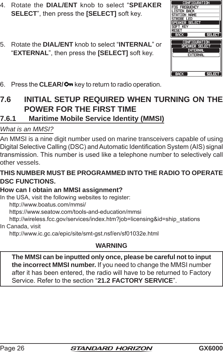 Page 26 GX60004.  Rotate the DIAL/ENT  knob  to  select  “SPEAKER SELECT”, then press the [SELECT] soft key.5.  Rotate the DIAL/ENT knob to select “INTERNAL” or “EXTERNAL”, then press the [SELECT] soft key.6.  Press the CLEAR/  key to return to radio operation.7.6  INITIAL SETUP REQUIRED WHEN TURNING ON THE POWER FOR THE FIRST TIME7.6.1  Maritime Mobile Service Identity (MMSI)What is an MMSI?An MMSI is a nine digit number used on marine transceivers capable of using Digital Selective Calling (DSC) and Automatic Identication System (AIS) signal transmission. This number is used like a telephone number to selectively call other vessels.THIS NUMBER MUST BE PROGRAMMED INTO THE RADIO TO OPERATE DSC FUNCTIONS.How can I obtain an MMSI assignment?In the USA, visit the following websites to register:http://www.boatus.com/mmsi/https://www.seatow.com/tools-and-education/mmsihttp://wireless.fcc.gov/services/index.htm?job=licensing&amp;id=ship_stationsIn Canada, visithttp://www.ic.gc.ca/epic/site/smt-gst.nsf/en/sf01032e.htmlWARNINGThe MMSI can be inputted only once, please be careful not to input the incorrect MMSI number. If you need to change the MMSI number after it has been entered, the radio will have to be returned to Factory Service. Refer to the section “21.2 FACTORY SERVICE”.