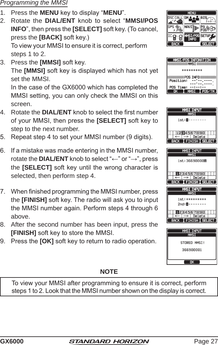 Page 27GX6000Programming the MMSI1.  Press the MENU key to display “MENU”. 2.  Rotate the DIAL/ENT  knob  to  select  “MMSI/POS INFO”, then press the [SELECT] soft key. (To cancel, press the [BACK] soft key.)To view your MMSI to ensure it is correct, perform steps 1 to 2.3.  Press the [MMSI] soft key. The [MMSI] soft key is displayed which has not yet set the MMSI.In the case of the GX6000 which has completed the MMSI setting, you can only check the MMSI on this screen.*********4.  Rotate the DIAL/ENT knob to select the rst number of your MMSI, then press the [SELECT] soft key to step to the next number.5.  Repeat step 4 to set your MMSI number (9 digits).6.  If a mistake was made entering in the MMSI number, rotate the DIAL/ENT knob to select “←” or “→”, press the [SELECT] soft key until the wrong character is selected, then perform step 4.7.  When nished programming the MMSI number, press the [FINISH] soft key. The radio will ask you to input the MMSI number again. Perform steps 4 through 6 above.8.  After the second number has been input, press the [FINISH] soft key to store the MMSI.9.  Press the [OK] soft key to return to radio operation.NOTETo view your MMSI after programming to ensure it is correct, perform steps 1 to 2. Look that the MMSI number shown on the display is correct.