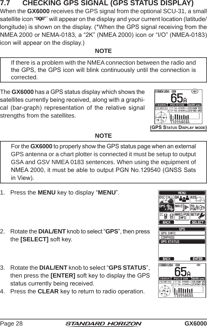 Page 28 GX60007.7  CHECKING GPS SIGNAL (GPS STATUS DISPLAY)When the GX6000 receives the GPS signal from the optional SCU-31, a small satellite icon “ ”* will appear on the display and your current location (latitude/longitude) is shown on the display. (*When the GPS signal receiving from the NMEA 2000 or NEMA-0183, a “2K” (NMEA 2000) icon or “I/O” (NMEA-0183) icon will appear on the display.)NOTEIf there is a problem with the NMEA connection between the radio and the GPS, the GPS icon will blink continuously until the connection is corrected.The GX6000 has a GPS status display which shows the satellites currently being received, along with a graphi-cal  (bar-graph)  representation  of  the  relative  signal strengths from the satellites.(GPS StatuS diSPlay mode)NOTEFor the GX6000 to properly show the GPS status page when an external GPS antenna or a chart plotter is connected it must be setup to output GSA and GSV NMEA 0183 sentences. When using the equipment of NMEA 2000, it must be able to output PGN No.129540 (GNSS Sats in View). 1.  Press the MENU key to display “MENU”.2.  Rotate the DIAL/ENT knob to select “GPS”, then press the [SELECT] soft key.3.  Rotate the DIAL/ENT knob to select “GPS STATUS”, then press the [ENTER] soft key to display the GPS status currently being received.4.  Press the CLEAR key to return to radio operation.