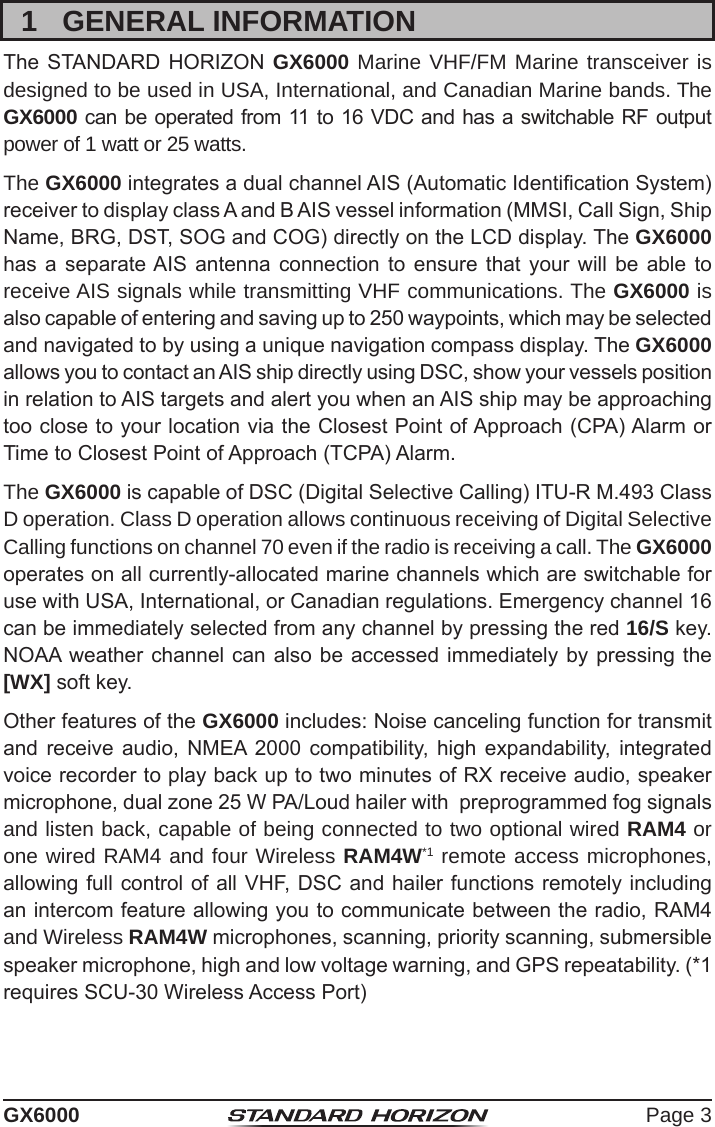 Page 3GX60001  GENERAL INFORMATIONThe STANDARD  HORIZON  GX6000 Marine VHF/FM Marine transceiver is designed to be used in USA, International, and Canadian Marine bands. The GX6000 can be operated from 11 to 16 VDC and has a switchable RF output power of 1 watt or 25 watts.The GX6000 integrates a dual channel AIS (Automatic Identication System) receiver to display class A and B AIS vessel information (MMSI, Call Sign, Ship Name, BRG, DST, SOG and COG) directly on the LCD display. The GX6000 has a  separate AIS  antenna  connection  to ensure  that your  will  be  able  to receive AIS signals while transmitting VHF communications. The GX6000 is also capable of entering and saving up to 250 waypoints, which may be selected and navigated to by using a unique navigation compass display. The GX6000 allows you to contact an AIS ship directly using DSC, show your vessels position in relation to AIS targets and alert you when an AIS ship may be approaching too close to your location via the Closest Point of Approach (CPA) Alarm or Time to Closest Point of Approach (TCPA) Alarm.The GX6000 is capable of DSC (Digital Selective Calling) ITU-R M.493 Class D operation. Class D operation allows continuous receiving of Digital Selective Calling functions on channel 70 even if the radio is receiving a call. The GX6000 operates on all currently-allocated marine channels which are switchable for use with USA, International, or Canadian regulations. Emergency channel 16 can be immediately selected from any channel by pressing the red 16/S key. NOAA weather channel can  also be accessed immediately  by pressing the [WX] soft key.Other features of the GX6000 includes: Noise canceling function for transmit and  receive  audio,  NMEA  2000  compatibility, high  expandability,  integrated voice recorder to play back up to two minutes of RX receive audio, speaker microphone, dual zone 25 W PA/Loud hailer with  preprogrammed fog signals and listen back, capable of being connected to two optional wired RAM4 or one wired RAM4 and four Wireless RAM4W*1 remote access microphones, allowing full control of all VHF, DSC and hailer functions remotely including an intercom feature allowing you to communicate between the radio, RAM4 and Wireless RAM4W microphones, scanning, priority scanning, submersible speaker microphone, high and low voltage warning, and GPS repeatability. (*1 requires SCU-30 Wireless Access Port) 