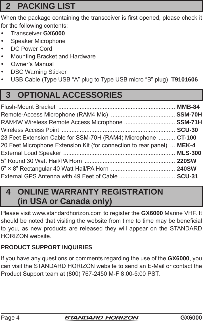 Page 4 GX60002  PACKING LISTWhen the package containing the transceiver is rst opened, please check it for the following contents: Transceiver GX6000  Speaker Microphone  DC Power Cord  Mounting Bracket and Hardware  Owner’s Manual  DSC Warning Sticker  USB Cable (Type USB “A” plug to Type USB micro “B” plug)  T91016063  OPTIONAL ACCESSORIESFlush-Mount Bracket  ....................................................................... MMB-84Remote-Access Microphone (RAM4 Mic)  ....................................... SSM-70HRAM4W Wireless Remote Access Microphone ............................... SSM-71HWireless Access Point  ..................................................................... SCU-30 23 Feet Extension Cable for SSM-70H (RAM4) Microphone  .......... CT-10020 Feet Microphone Extension Kit (for connection to rear panel)  ... MEK-4External Loud Speaker  .................................................................... MLS-3005” Round 30 Watt Hail/PA Horn  ....................................................... 220SW5” × 8” Rectangular 40 Watt Hail/PA Horn  ....................................... 240SW External GPS Antenna with 49 Feet of Cable .................................. SCU-314  ONLINE WARRANTY REGISTRATION  (in USA or Canada only)Please visit www.standardhorizon.com to register the GX6000 Marine VHF. It should be noted that visiting the website from time to time may be benecial to  you,  as  new  products  are  released  they  will  appear  on  the  STANDARD HORIZON website.PRODUCT SUPPORT INQUIRIESIf you have any questions or comments regarding the use of the GX6000, you can visit the STANDARD HORIZON website to send an E-Mail or contact the Product Support team at (800) 767-2450 M-F 8:00-5:00 PST.