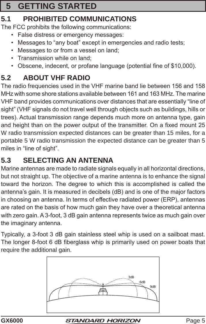 Page 5GX60005  GETTING STARTED5.1  PROHIBITED COMMUNICATIONSThe FCC prohibits the following communications:•  False distress or emergency messages:•  Messages to “any boat” except in emergencies and radio tests;•  Messages to or from a vessel on land;•  Transmission while on land;•  Obscene, indecent, or profane language (potential ne of $10,000).5.2  ABOUT VHF RADIOThe radio frequencies used in the VHF marine band lie between 156 and 158 MHz with some shore stations available between 161 and 163 MHz. The marine VHF band provides communications over distances that are essentially “line of sight” (VHF signals do not travel well through objects such as buildings, hills or trees). Actual transmission range depends much more on antenna type, gain and height than on the power output of the transmitter. On a xed mount 25 W radio transmission expected distances can be greater than 15 miles, for a portable 5 W radio transmission the expected distance can be greater than 5 miles in “line of sight”.5.3  SELECTING AN ANTENNAMarine antennas are made to radiate signals equally in all horizontal directions, but not straight up. The objective of a marine antenna is to enhance the signal toward the horizon. The  degree  to which this  is  accomplished  is  called  the antenna’s gain. It is measured in decibels (dB) and is one of the major factors in choosing an antenna. In terms of effective radiated power (ERP), antennas are rated on the basis of how much gain they have over a theoretical antenna with zero gain. A 3-foot, 3 dB gain antenna represents twice as much gain over the imaginary antenna.Typically, a 3-foot 3 dB gain stainless steel whip is used on a sailboat mast. The longer 8-foot 6 dB berglass whip is primarily used on power boats that require the additional gain.3dB 6dB 9dB