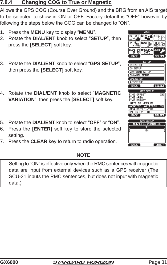 Page 31GX60007.8.4  Changing COG to True or MagneticAllows the GPS COG (Course Over Ground) and the BRG from an AIS target to be selected to show in ON or OFF. Factory default is “OFF” however by following the steps below the COG can be changed to “ON”.1.  Press the MENU key to display “MENU”.cc 2.  Rotate the DIAL/ENT knob to select “SETUP”, then press the [SELECT] soft key.3.  Rotate the DIAL/ENT knob to select “GPS SETUP”, then press the [SELECT] soft key.4.  Rotate the DIAL/ENT  knob  to  select  “MAGNETIC VARIATION”, then press the [SELECT] soft key.5.  Rotate the DIAL/ENT knob to select “OFF” or “ON”.6.  Press  the  [ENTER]  soft  key  to  store  the  selected setting.7.  Press the CLEAR key to return to radio operation.NOTESetting to “ON” is effective only when the RMC sentences with magnetic data are input from external devices such as a GPS receiver (The SCU-31 inputs the RMC sentences, but does not input with magnetic data.).