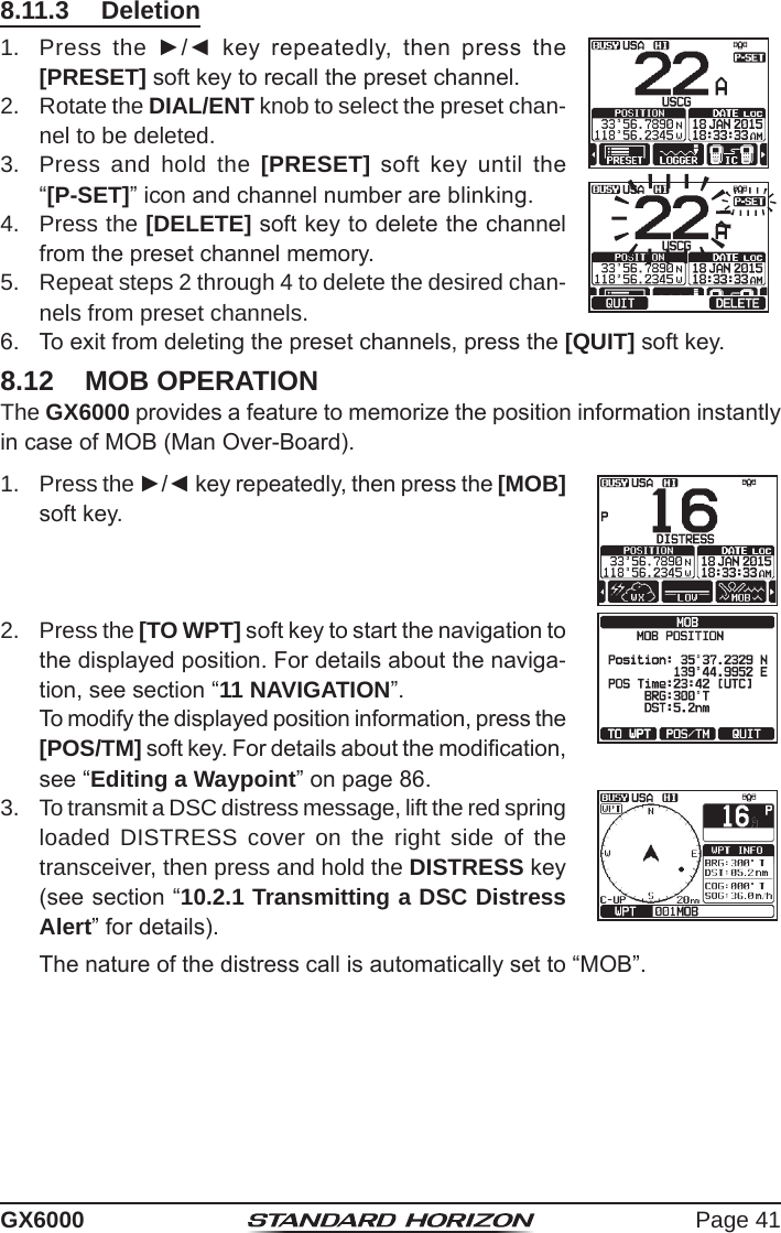 Page 41GX60008.11.3  Deletion1.  Press the ►/◄  key  repeatedly,  then  press  the [PRESET] soft key to recall the preset channel.2.  Rotate the DIAL/ENT knob to select the preset chan-nel to be deleted.3.  Press and hold the [PRESET]  soft  key  until  the “[P-SET]” icon and channel number are blinking.4.  Press the [DELETE] soft key to delete the channel from the preset channel memory.5.  Repeat steps 2 through 4 to delete the desired chan-nels from preset channels.6.  To exit from deleting the preset channels, press the [QUIT] soft key.8.12  MOB OPERATIONThe GX6000 provides a feature to memorize the position information instantly in case of MOB (Man Over-Board).1.  Press the ►/◄ key repeatedly, then press the [MOB] soft key.2.  Press the [TO WPT] soft key to start the navigation to the displayed position. For details about the naviga-tion, see section “11 NAVIGATION”.  To modify the displayed position information, press the [POS/TM] soft key. For details about the modication, see “Editing a Waypoint” on page 86.3.  To transmit a DSC distress message, lift the red spring loaded DISTRESS cover on the right side of the transceiver, then press and hold the DISTRESS key (see section “10.2.1 Transmitting a DSC Distress Alert” for details).  The nature of the distress call is automatically set to “MOB”.