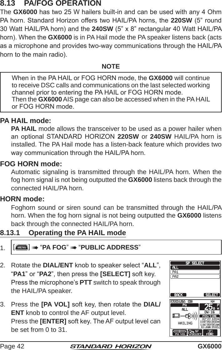 Page 42 GX60008.13  PA/FOG OPERATIONThe GX6000 has two 25 W hailers built-in and can be used with any 4 Ohm PA horn. Standard Horizon offers two HAIL/PA horns, the 220SW (5” round 30 Watt HAIL/PA horn) and the 240SW (5” x 8” rectangular 40 Watt HAIL/PA horn). When the GX6000 is in PA Hail mode the PA speaker listens back (acts as a microphone and provides two-way communications through the HAIL/PA horn to the main radio).NOTEWhen in the PA HAIL or FOG HORN mode, the GX6000 will continue to receive DSC calls and communications on the last selected working channel prior to entering the PA HAIL or FOG HORN mode.Then the GX6000 AIS page can also be accessed when in the PA HAIL or FOG HORN mode. PA HAIL mode: PA HAIL mode allows the transceiver to be used as a power hailer when an  optional  STANDARD  HORIZON  220SW or 240SW HAIL/PA horn is installed. The PA Hail mode has a listen-back feature which provides two way communication through the HAIL/PA horn.FOG HORN mode:  Automatic signaling is transmitted through the HAIL/PA horn. When the fog horn signal is not being outputted the GX6000 listens back through the connected HAIL/PA horn.HORN mode: Foghorn sound or siren sound can be transmitted through the HAIL/PA horn. When the fog horn signal is not being outputted the GX6000 listens back through the connected HAIL/PA horn.8.13.1  Operating the PA HAIL mode1.  []  “PA FOG”  “PUBLIC ADDRESS”2.  Rotate the DIAL/ENT knob to speaker select “ALL”, “PA1” or “PA2”, then press the [SELECT] soft key.  Press the microphone’s PTT switch to speak through the HAIL/PA speaker.3.   Press  the  [PA VOL] soft key, then rotate the DIAL/ENT knob to control the AF output level.  Press the [ENTER] soft key. The AF output level can be set from 0 to 31.