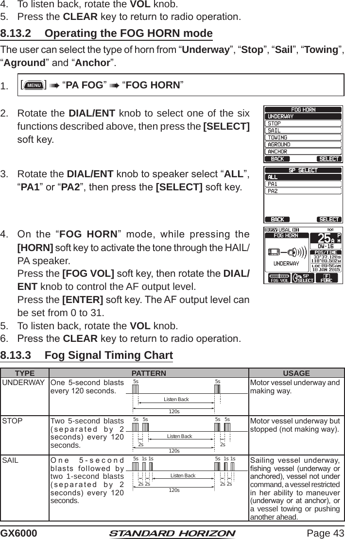 Page 43GX60004.  To listen back, rotate the VOL knob.5.  Press the CLEAR key to return to radio operation.8.13.2  Operating the FOG HORN modeThe user can select the type of horn from “Underway”, “Stop”, “Sail”, “Towing”, “Aground” and “Anchor”.1.  []  “PA FOG”  “FOG HORN”2.  Rotate the DIAL/ENT knob to select one of the six functions described above, then press the [SELECT] soft key.3.  Rotate the DIAL/ENT knob to speaker select “ALL”, “PA1” or “PA2”, then press the [SELECT] soft key.4.  On  the  “FOG HORN”  mode,  while  pressing  the [HORN] soft key to activate the tone through the HAIL/PA speaker.  Press the [FOG VOL] soft key, then rotate the DIAL/ENT knob to control the AF output level.   Press the [ENTER] soft key. The AF output level can be set from 0 to 31.5.  To listen back, rotate the VOL knob.6.  Press the CLEAR key to return to radio operation.8.13.3  Fog Signal Timing ChartTYPE PATTERN USAGEUNDERWAY One  5-second  blasts every 120 seconds.5s 5s120sListen BackMotor vessel underway and making way.STOP Two 5-second blasts (separated  by  2  seconds)  every  120 seconds.5s 5s5s 5s2s 2s120sListen BackMotor vessel underway but stopped (not making way).SAIL One  5-second  blasts  followed  by two 1-second blasts (separated  by  2  seconds)  every  120 seconds.1s 1s1s 1s5s 5s2s 2s2s 2s120sListen BackSailing  vessel  underway, shing vessel  (underway or anchored), vessel not under command, a vessel restricted in  her  ability  to  maneuver (underway or  at anchor),  or a vessel towing or pushing another ahead.