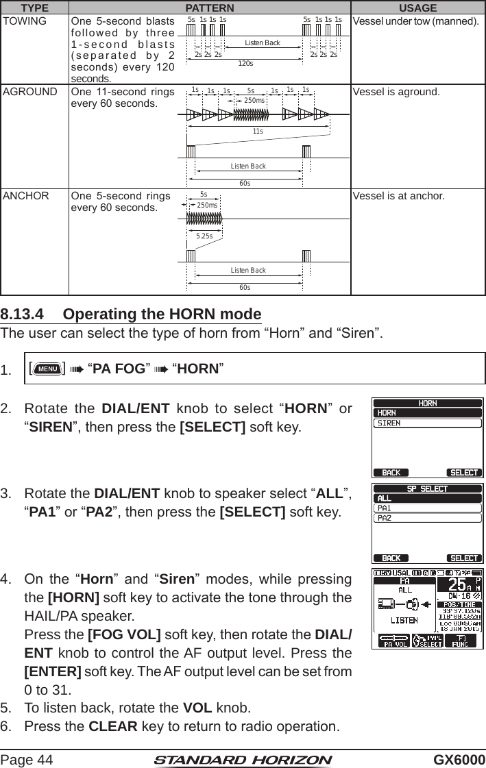 Page 44 GX6000TYPE PATTERN USAGETOWING One  5-second  blasts followed  by  three 1-second blasts (separated  by  2  seconds)  every  120 seconds.1s 1s1s 1s1s 1s5s 5s2s 2s2s 2s2s 2s120sListen BackVessel under tow (manned).AGROUND One  11-second  rings every 60 seconds.1s 1s1s11s1s 1s1s 5s250ms60sListen BackVessel is aground.ANCHOR One  5-second  rings every 60 seconds.5.25s5s250ms60sListen BackVessel is at anchor.8.13.4  Operating the HORN modeThe user can select the type of horn from “Horn” and “Siren”.1.  []  “PA FOG”  “HORN”2.  Rotate the DIAL/ENT  knob  to  select  “HORN”  or “SIREN”, then press the [SELECT] soft key.3.  Rotate the DIAL/ENT knob to speaker select “ALL”, “PA1” or “PA2”, then press the [SELECT] soft key.4.  On  the  “Horn”  and  “Siren”  modes,  while  pressing the [HORN] soft key to activate the tone through the HAIL/PA speaker.  Press the [FOG VOL] soft key, then rotate the DIAL/ENT knob to control the AF output level. Press the [ENTER] soft key. The AF output level can be set from 0 to 31.5.  To listen back, rotate the VOL knob.6.  Press the CLEAR key to return to radio operation.