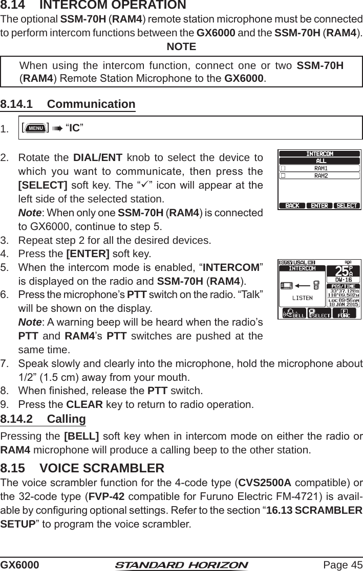 Page 45GX60008.14  INTERCOM OPERATIONThe optional SSM-70H (RAM4) remote station microphone must be connected to perform intercom functions between the GX6000 and the SSM-70H (RAM4).NOTEWhen using the intercom function, connect one or two SSM-70H (RAM4) Remote Station Microphone to the GX6000.8.14.1  Communication1.  []  “IC”2.  Rotate the DIAL/ENT knob to select the device to which  you  want  to  communicate,  then  press  the [SELECT] soft key. The “” icon will appear at the left side of the selected station. Note: When only one SSM-70H (RAM4) is connected to GX6000, continue to step 5. 3.  Repeat step 2 for all the desired devices.4.  Press the [ENTER] soft key.5.  When the intercom mode is enabled, “INTERCOM” is displayed on the radio and SSM-70H (RAM4).6.  Press the microphone’s PTT switch on the radio. “Talk” will be shown on the display. Note: A warning beep will be heard when the radio’s PTT and RAM4’s  PTT switches are pushed at the same time.7.  Speak slowly and clearly into the microphone, hold the microphone about 1/2” (1.5 cm) away from your mouth.8.  When nished, release the PTT switch.9.  Press the CLEAR key to return to radio operation.8.14.2  CallingPressing the [BELL] soft key when in intercom mode on either the radio or RAM4 microphone will produce a calling beep to the other station.8.15  VOICE SCRAMBLERThe voice scrambler function for the 4-code type (CVS2500A compatible) or the 32-code type (FVP-42 compatible for Furuno Electric FM-4721) is avail-able by conguring optional settings. Refer to the section “16.13 SCRAMBLER SETUP” to program the voice scrambler.