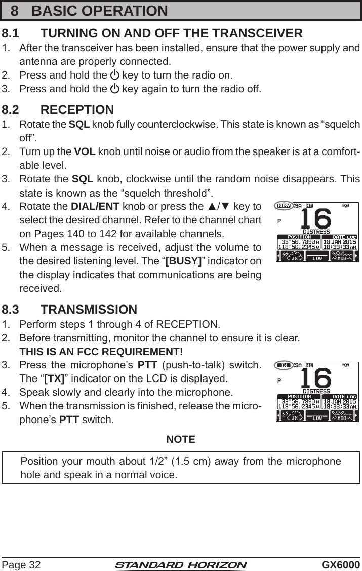 Page 32 GX60008  BASIC OPERATION8.1  TURNING ON AND OFF THE TRANSCEIVER1.  After the transceiver has been installed, ensure that the power supply and antenna are properly connected.2.  Press and hold the   key to turn the radio on.3.  Press and hold the   key again to turn the radio off.8.2  RECEPTION1.  Rotate the SQL knob fully counterclockwise. This state is known as “squelch off”.2.  Turn up the VOL knob until noise or audio from the speaker is at a comfort-able level.3.  Rotate the SQL knob, clockwise until the random noise disappears. This state is known as the “squelch threshold”.4.  Rotate the DIAL/ENT knob or press the ▲/▼ key to select the desired channel. Refer to the channel chart on Pages 140 to 142 for available channels.5.  When a message is received, adjust the volume to the desired listening level. The “[BUSY]” indicator on the display indicates that communications are being received.8.3  TRANSMISSION1.  Perform steps 1 through 4 of RECEPTION.2.  Before transmitting, monitor the channel to ensure it is clear.   THIS IS AN FCC REQUIREMENT!3.  Press  the  microphone’s  PTT  (push-to-talk)  switch. The “[TX]” indicator on the LCD is displayed.4.  Speak slowly and clearly into the microphone.5.  When the transmission is nished, release the micro-phone’s PTT switch.NOTEPosition your mouth about 1/2” (1.5 cm) away from the microphone hole and speak in a normal voice.