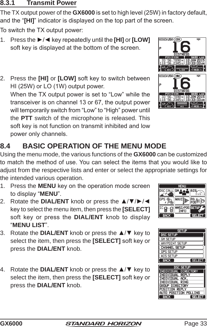 Page 33GX60008.3.1  Transmit PowerThe TX output power of the GX6000 is set to high level (25W) in factory default, and the “[HI]” indicator is displayed on the top part of the screen.To switch the TX output power: 1.  Press the ►/◄ key repeatedly until the [HI] or [LOW] soft key is displayed at the bottom of the screen.2.  Press the [HI] or [LOW] soft key to switch between HI (25W) or LO (1W) output power.   When the TX output power is set to “Low” while the transceiver is on channel 13 or 67, the output power will temporarily switch from “Low” to “High” power until the PTT switch of the microphone is released. This soft key is not function on transmit inhibited and low power only channels.8.4  BASIC OPERATION OF THE MENU MODEUsing the menu mode, the various functions of the GX6000 can be customized to match the method of use. You can select the items that you would like to adjust from the respective lists and enter or select the appropriate settings for the intended various operation.1.  Press the MENU key on the operation mode screen to display “MENU”.cc 2.  Rotate the DIAL/ENT knob or press the ▲/▼/►/◄ key to select the menu item, then press the [SELECT] soft  key  or  press  the  DIAL/ENT  knob  to  display  “MENU LIST”.3.  Rotate the DIAL/ENT knob or press the ▲/▼ key to select the item, then press the [SELECT] soft key or press the DIAL/ENT knob.4.  Rotate the DIAL/ENT knob or press the ▲/▼ key to select the item, then press the [SELECT] soft key or press the DIAL/ENT knob.