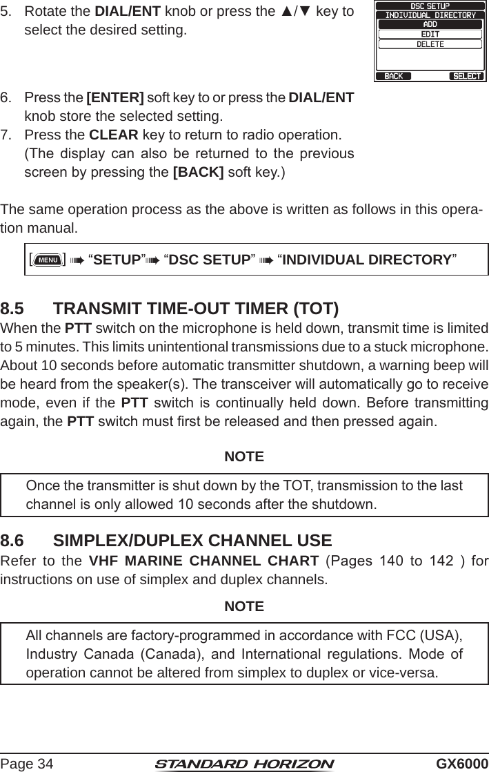 Page 34 GX60005.  Rotate the DIAL/ENT knob or press the ▲/▼ key to select the desired setting. 6.  Press the [ENTER] soft key to or press the DIAL/ENT knob store the selected setting.7.  Press the CLEAR key to return to radio operation.  (The  display  can  also  be  returned  to  the  previous screen by pressing the [BACK] soft key.)The same operation process as the above is written as follows in this opera-tion manual. []  “SETUP” “DSC SETUP”  “INDIVIDUAL DIRECTORY”8.5  TRANSMIT TIME-OUT TIMER (TOT)When the PTT switch on the microphone is held down, transmit time is limited to 5 minutes. This limits unintentional transmissions due to a stuck microphone. About 10 seconds before automatic transmitter shutdown, a warning beep will be heard from the speaker(s). The transceiver will automatically go to receive mode, even if the PTT switch  is  continually  held down.  Before  transmitting again, the PTT switch must rst be released and then pressed again.NOTEOnce the transmitter is shut down by the TOT, transmission to the last channel is only allowed 10 seconds after the shutdown. 8.6  SIMPLEX/DUPLEX CHANNEL USERefer to the VHF MARINE CHANNEL CHART  (Pages  140  to  142  )  for instructions on use of simplex and duplex channels.NOTEAll channels are factory-programmed in accordance with FCC (USA), Industry  Canada  (Canada),  and  International  regulations.  Mode  of operation cannot be altered from simplex to duplex or vice-versa.