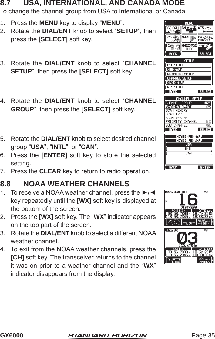 Page 35GX60008.7  USA, INTERNATIONAL, AND CANADA MODETo change the channel group from USA to International or Canada: 1.  Press the MENU key to display “MENU”.cc 2.  Rotate the DIAL/ENT knob to select “SETUP”, then press the [SELECT] soft key.3.  Rotate the DIAL/ENT  knob  to  select  “CHANNEL SETUP”, then press the [SELECT] soft key.4.  Rotate the DIAL/ENT  knob  to  select  “CHANNEL GROUP”, then press the [SELECT] soft key.5.  Rotate the DIAL/ENT knob to select desired channel group “USA”, “INTL”, or “CAN”.    6.  Press  the  [ENTER]  soft  key  to  store  the  selected setting.7.  Press the CLEAR key to return to radio operation.8.8  NOAA WEATHER CHANNELS1.  To receive a NOAA weather channel, press the ►/◄ key repeatedly until the [WX] soft key is displayed at the bottom of the screen.2.  Press the [WX] soft key. The “WX” indicator appears on the top part of the screen.3.  Rotate the DIAL/ENT knob to select a different NOAA weather channel.4.  To exit from the NOAA weather channels, press the [CH] soft key. The transceiver returns to the channel it was on prior to a weather channel and the “WX” indicator disappears from the display.