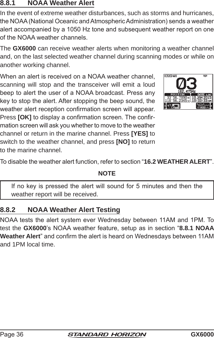 Page 36 GX60008.8.1  NOAA Weather AlertIn the event of extreme weather disturbances, such as storms and hurricanes, the NOAA (National Oceanic and Atmospheric Administration) sends a weather alert accompanied by a 1050 Hz tone and subsequent weather report on one of the NOAA weather channels.The GX6000 can receive weather alerts when monitoring a weather channel and, on the last selected weather channel during scanning modes or while on another working channel.When an alert is received on a NOAA weather channel, scanning will stop and the transceiver will emit a loud beep to alert the user of a NOAA broadcast. Press any key to stop the alert. After stopping the beep sound, the weather alert reception conrmation screen will appear. Press [OK] to display a conrmation screen. The conr-mation screen will ask you whether to move to the weather channel or return in the marine channel. Press [YES] to switch to the weather channel, and press [NO] to return to the marine channel.To disable the weather alert function, refer to section “16.2 WEATHER ALERT”.NOTEIf no key is pressed the alert will sound for 5 minutes and then the weather report will be received.8.8.2  NOAA Weather Alert TestingNOAA tests the alert system ever Wednesday between 11AM and 1PM. To test the GX6000’s NOAA weather feature, setup as in section “8.8.1 NOAA Weather Alert” and conrm the alert is heard on Wednesdays between 11AM and 1PM local time.