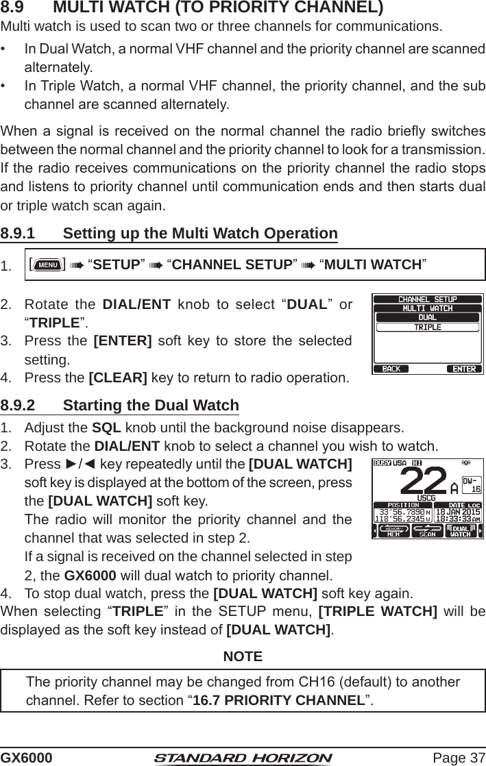 Page 37GX60008.9  MULTI WATCH (TO PRIORITY CHANNEL)Multi watch is used to scan two or three channels for communications.•  In Dual Watch, a normal VHF channel and the priority channel are scanned alternately. •  In Triple Watch, a normal VHF channel, the priority channel, and the sub channel are scanned alternately. When a signal is received on the normal channel the  radio briey switches between the normal channel and the priority channel to look for a transmission. If the radio receives communications on the priority channel the radio stops and listens to priority channel until communication ends and then starts dual  or triple watch scan again.8.9.1  Setting up the Multi Watch Operation1.  []  “SETUP”  “CHANNEL SETUP”  “MULTI WATCH”2.  Rotate the DIAL/ENT  knob  to  select  “DUAL”  or “TRIPLE”.3.  Press the [ENTER]  soft  key  to  store  the  selected setting.4.  Press the [CLEAR] key to return to radio operation.8.9.2  Starting the Dual Watch1.  Adjust the SQL knob until the background noise disappears.2.  Rotate the DIAL/ENT knob to select a channel you wish to watch.3. Press ►/◄ key repeatedly until the [DUAL WATCH] soft key is displayed at the bottom of the screen, press the [DUAL WATCH] soft key.   The  radio  will  monitor  the  priority  channel  and  the channel that was selected in step 2.  If a signal is received on the channel selected in step 2, the GX6000 will dual watch to priority channel.4.  To stop dual watch, press the [DUAL WATCH] soft key again.When  selecting  “TRIPLE”  in  the  SETUP  menu,  [TRIPLE WATCH] will be displayed as the soft key instead of [DUAL WATCH].NOTEThe priority channel may be changed from CH16 (default) to another channel. Refer to section “16.7 PRIORITY CHANNEL”.