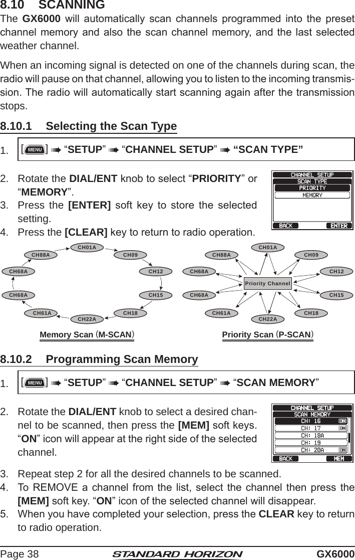 Page 38 GX60008.10  SCANNINGThe GX6000  will  automatically  scan  channels  programmed  into  the  preset channel memory and  also the scan channel  memory, and  the last selected weather channel.When an incoming signal is detected on one of the channels during scan, the radio will pause on that channel, allowing you to listen to the incoming transmis-sion. The radio will automatically start scanning again after the transmission stops.8.10.1  Selecting the Scan Type1.  []  “SETUP”  “CHANNEL SETUP”  “SCAN TYPE”2.  Rotate the DIAL/ENT knob to select “PRIORITY” or “MEMORY”.3.  Press the [ENTER]  soft  key  to  store  the  selected setting.4.  Press the [CLEAR] key to return to radio operation.Memory Scan (M-SCAN)CH12CH09CH01ACH15CH18CH22ACH61ACH68ACH68ACH88A   Priority Scan (P-SCAN)Priority ChannelCH12CH09CH01ACH15CH18CH22ACH61ACH68ACH68ACH88A8.10.2  Programming Scan Memory1.  []  “SETUP”  “CHANNEL SETUP”  “SCAN MEMORY”2.  Rotate the DIAL/ENT knob to select a desired chan-nel to be scanned, then press the [MEM] soft keys. “ON” icon will appear at the right side of the selected channel.3.  Repeat step 2 for all the desired channels to be scanned.4.  To REMOVE  a channel  from the list,  select the  channel then  press the [MEM] soft key. “ON” icon of the selected channel will disappear.5.  When you have completed your selection, press the CLEAR key to return to radio operation.