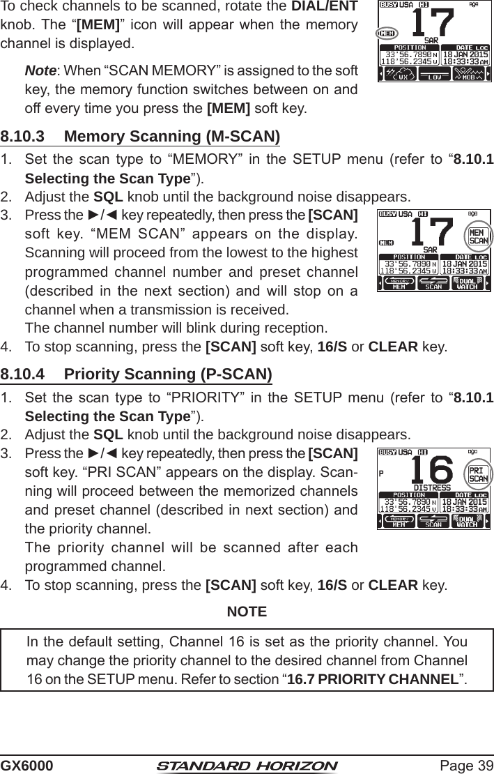 Page 39GX6000To check channels to be scanned, rotate the DIAL/ENT knob. The “[MEM]” icon  will appear  when the memory channel is displayed.  Note: When “SCAN MEMORY” is assigned to the soft key, the memory function switches between on and off every time you press the [MEM] soft key.8.10.3  Memory Scanning (M-SCAN)1.  Set  the  scan  type  to  “MEMORY”  in  the  SETUP menu  (refer  to  “8.10.1 Selecting the Scan Type”).2.  Adjust the SQL knob until the background noise disappears.3.  Press the ►/◄ key repeatedly, then press the [SCAN] soft  key.  “MEM  SCAN”  appears  on  the  display. Scanning will proceed from the lowest to the highest programmed channel number and preset channel (described  in  the  next  section)  and  will  stop  on  a channel when a transmission is received.  The channel number will blink during reception.4.  To stop scanning, press the [SCAN] soft key, 16/S or CLEAR key.8.10.4  Priority Scanning (P-SCAN)1.  Set  the  scan  type to  “PRIORITY”  in  the  SETUP  menu (refer  to  “8.10.1 Selecting the Scan Type”).2.  Adjust the SQL knob until the background noise disappears.3.  Press the ►/◄ key repeatedly, then press the [SCAN] soft key. “PRI SCAN” appears on the display. Scan-ning will proceed between the memorized channels and preset channel (described in next section) and the priority channel.  The  priority  channel  will  be  scanned  after  each programmed channel.4.  To stop scanning, press the [SCAN] soft key, 16/S or CLEAR key.NOTEIn the default setting, Channel 16 is set as the priority channel. You may change the priority channel to the desired channel from Channel 16 on the SETUP menu. Refer to section “16.7 PRIORITY CHANNEL”.