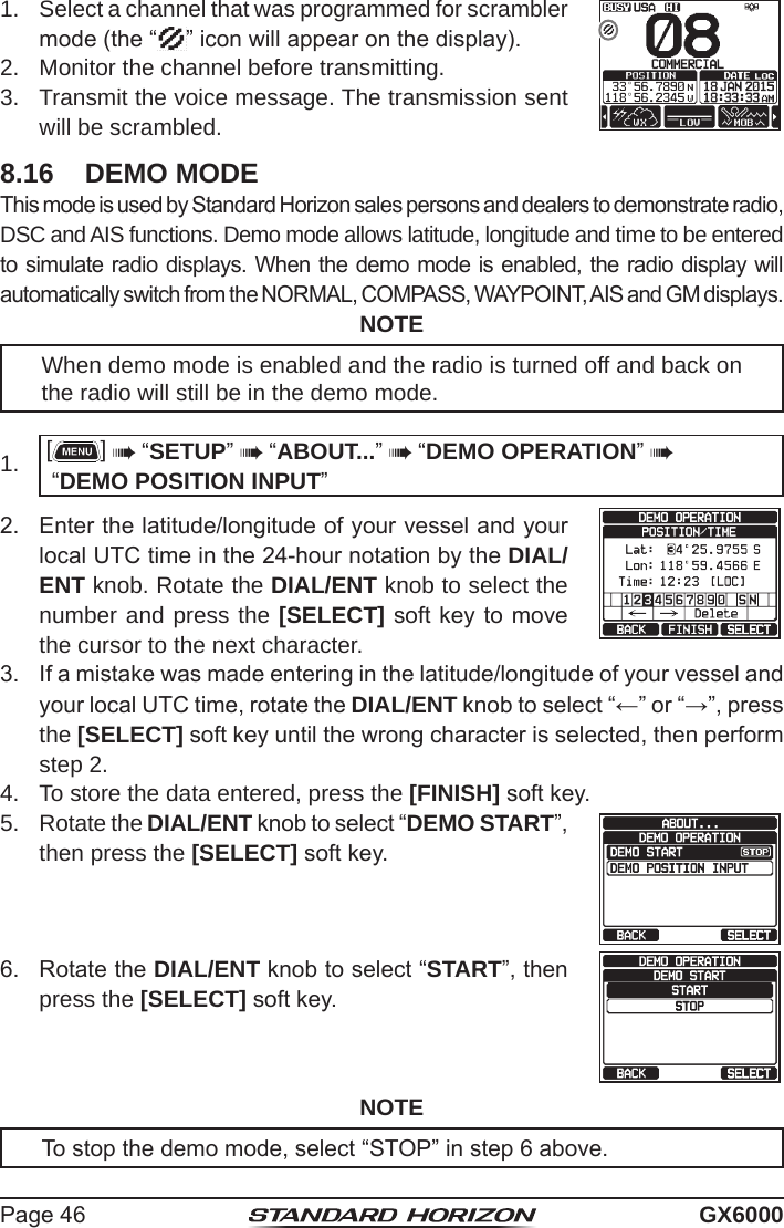 Page 46 GX60001.  Select a channel that was programmed for scrambler mode (the “ ” icon will appear on the display).2.  Monitor the channel before transmitting.3.  Transmit the voice message. The transmission sent will be scrambled.8.16  DEMO MODEThis mode is used by Standard Horizon sales persons and dealers to demonstrate radio, DSC and AIS functions. Demo mode allows latitude, longitude and time to be entered to simulate radio displays. When the demo mode is enabled, the radio display will automatically switch from the NORMAL, COMPASS, WAYPOINT, AIS and GM displays.NOTEWhen demo mode is enabled and the radio is turned off and back on the radio will still be in the demo mode.1.  []  “SETUP”  “ABOUT...”  “DEMO OPERATION”  “DEMO POSITION INPUT”2.  Enter the latitude/longitude of your vessel and your local UTC time in the 24-hour notation by the DIAL/ENT knob. Rotate the DIAL/ENT knob to select the number and press the [SELECT] soft key to move the cursor to the next character.3.  If a mistake was made entering in the latitude/longitude of your vessel and your local UTC time, rotate the DIAL/ENT knob to select “←” or “→”, press the [SELECT] soft key until the wrong character is selected, then perform step 2.4.  To store the data entered, press the [FINISH] soft key.5.  Rotate the DIAL/ENT knob to select “DEMO START”, then press the [SELECT] soft key.6.  Rotate the DIAL/ENT knob to select “START”, then press the [SELECT] soft key.NOTETo stop the demo mode, select “STOP” in step 6 above.