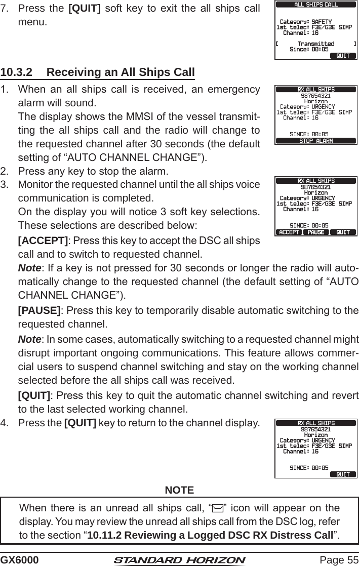 Page 55GX60007.  Press the [QUIT]  soft  key  to  exit  the  all  ships  call menu. 10.3.2  Receiving an All Ships Call1.  When  an  all  ships  call  is  received,  an  emergency alarm will sound.   The display shows the MMSI of the vessel transmit-ting the all ships call and the radio will change to the requested channel after 30 seconds (the default setting of “AUTO CHANNEL CHANGE”).2.  Press any key to stop the alarm.3.  Monitor the requested channel until the all ships voice communication is completed.  On the display you will notice 3 soft key selections. These selections are described below: [ACCEPT]: Press this key to accept the DSC all ships call and to switch to requested channel.  Note: If a key is not pressed for 30 seconds or longer the radio will auto-matically change to the requested channel (the default setting of “AUTO CHANNEL CHANGE”). [PAUSE]: Press this key to temporarily disable automatic switching to the requested channel.  Note: In some cases, automatically switching to a requested channel might disrupt important ongoing communications. This feature allows commer-cial users to suspend channel switching and stay on the working channel selected before the all ships call was received. [QUIT]: Press this key to quit the automatic channel switching and revert to the last selected working channel.4.  Press the [QUIT] key to return to the channel display.NOTEWhen there is an unread all ships call, “ ” icon will appear on the display. You may review the unread all ships call from the DSC log, refer to the section “10.11.2 Reviewing a Logged DSC RX Distress Call”.