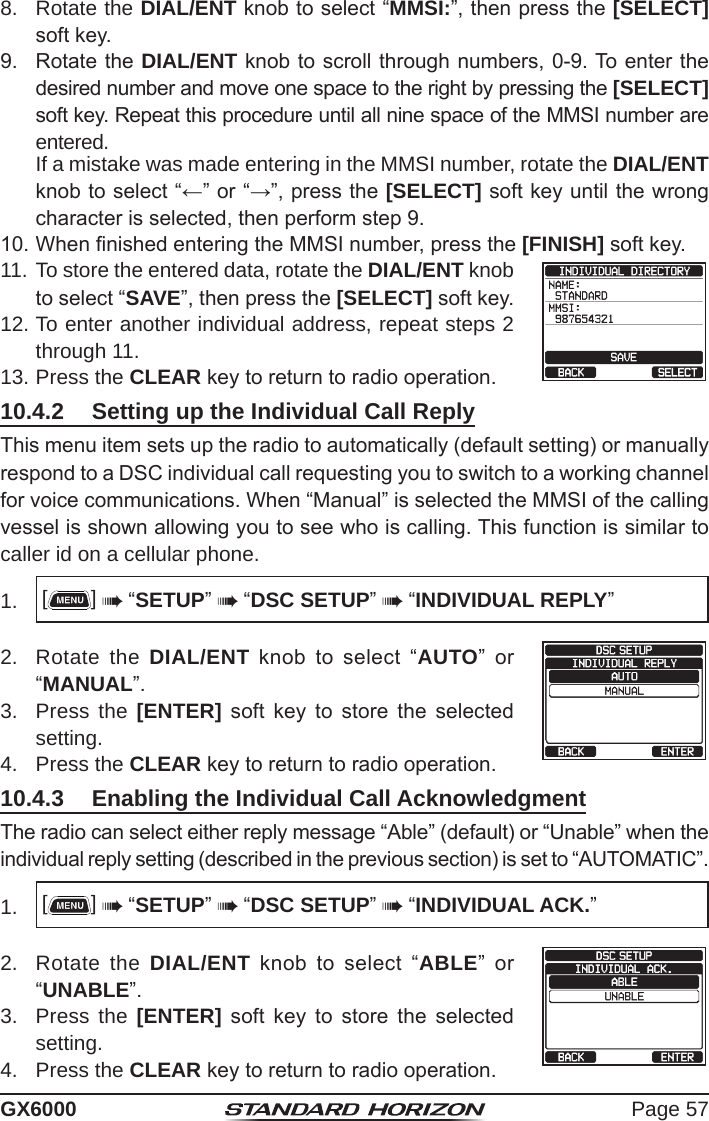 Page 57GX60008.  Rotate the DIAL/ENT knob to select “MMSI:”, then press the [SELECT] soft key.9.  Rotate the DIAL/ENT knob to scroll through numbers, 0-9. To enter the desired number and move one space to the right by pressing the [SELECT] soft key. Repeat this procedure until all nine space of the MMSI number are entered.  If a mistake was made entering in the MMSI number, rotate the DIAL/ENT knob to select “←” or “→”, press the [SELECT] soft key until the wrong character is selected, then perform step 9. 10. When nished entering the MMSI number, press the [FINISH] soft key.11. To store the entered data, rotate the DIAL/ENT knob to select “SAVE”, then press the [SELECT] soft key.     12. To enter another individual address, repeat steps 2 through 11.13. Press the CLEAR key to return to radio operation.10.4.2  Setting up the Individual Call ReplyThis menu item sets up the radio to automatically (default setting) or manually respond to a DSC individual call requesting you to switch to a working channel for voice communications. When “Manual” is selected the MMSI of the calling vessel is shown allowing you to see who is calling. This function is similar to caller id on a cellular phone.1.  []  “SETUP”  “DSC SETUP”  “INDIVIDUAL REPLY”2.  Rotate the DIAL/ENT  knob  to  select  “AUTO”  or “MANUAL”.  3.  Press the [ENTER]  soft  key  to  store  the  selected setting.4.  Press the CLEAR key to return to radio operation.10.4.3  Enabling the Individual Call AcknowledgmentThe radio can select either reply message “Able” (default) or “Unable” when the individual reply setting (described in the previous section) is set to “AUTOMATIC”.1.  []  “SETUP”  “DSC SETUP”  “INDIVIDUAL ACK.”2.  Rotate the DIAL/ENT  knob  to  select  “ABLE”  or “UNABLE”.   3.  Press the [ENTER]  soft  key  to  store  the  selected setting.4.  Press the CLEAR key to return to radio operation.