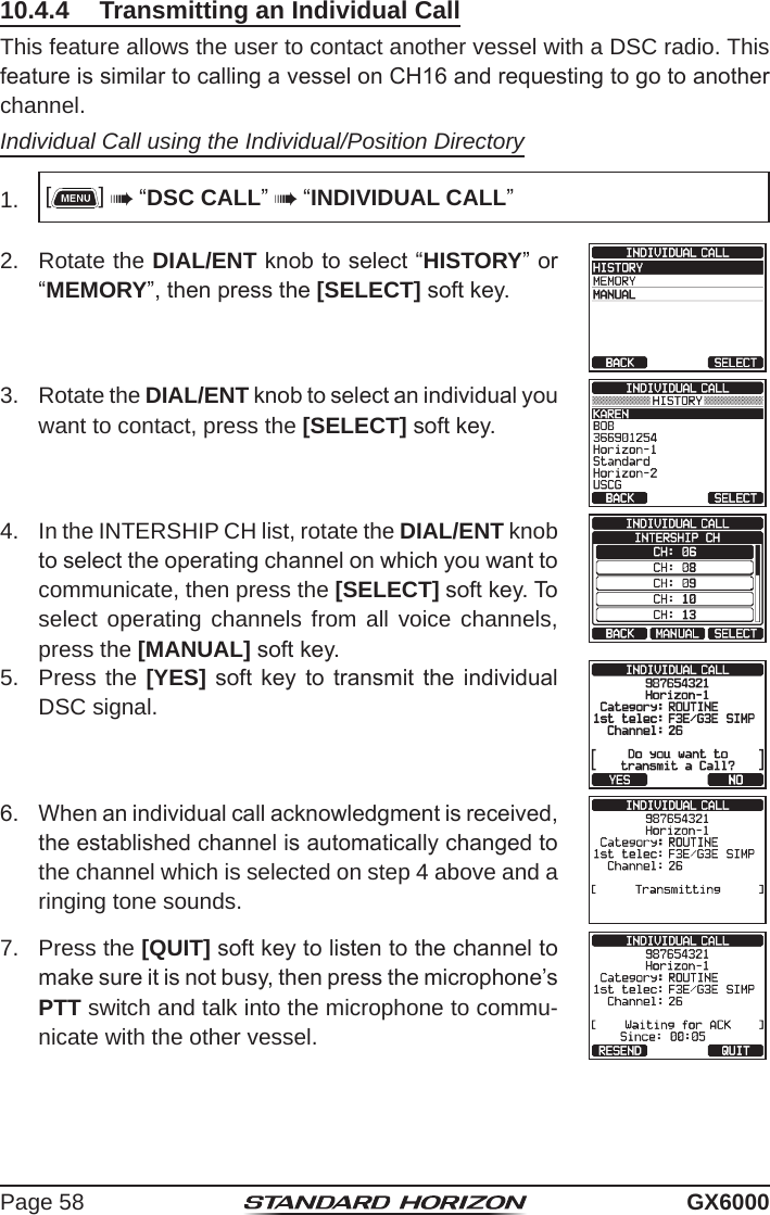 Page 58 GX600010.4.4  Transmitting an Individual CallThis feature allows the user to contact another vessel with a DSC radio. This feature is similar to calling a vessel on CH16 and requesting to go to another channel.Individual Call using the Individual/Position Directory1.  []  “DSC CALL”  “INDIVIDUAL CALL”2.  Rotate the DIAL/ENT knob to select “HISTORY” or “MEMORY”, then press the [SELECT] soft key.3.  Rotate the DIAL/ENT knob to select an individual you want to contact, press the [SELECT] soft key.4.  In the INTERSHIP CH list, rotate the DIAL/ENT knob to select the operating channel on which you want to communicate, then press the [SELECT] soft key. To select operating channels from all voice channels, press the [MANUAL] soft key.5.  Press the [YES]  soft key  to  transmit the  individual DSC signal.6.   When an individual call acknowledgment is received, the established channel is automatically changed to the channel which is selected on step 4 above and a ringing tone sounds.7.  Press the [QUIT] soft key to listen to the channel to make sure it is not busy, then press the microphone’s PTT switch and talk into the microphone to commu-nicate with the other vessel.