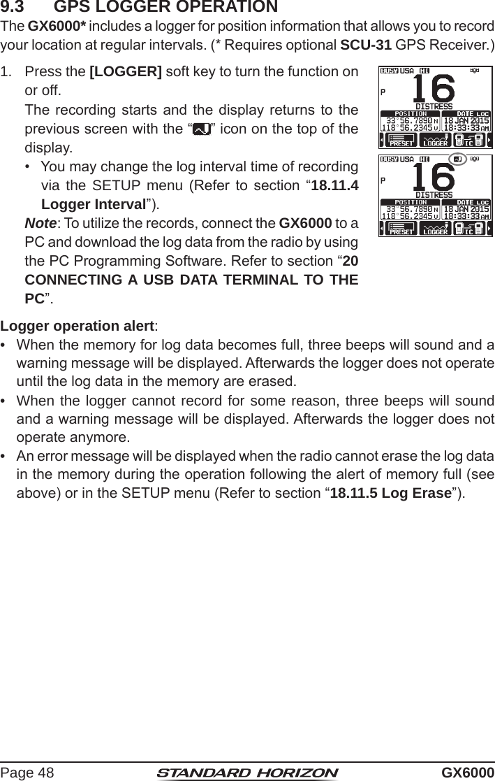 Page 48 GX60009.3  GPS LOGGER OPERATIONThe GX6000* includes a logger for position information that allows you to record your location at regular intervals. (* Requires optional SCU-31 GPS Receiver.)1.  Press the [LOGGER] soft key to turn the function on or off.  The recording starts and the display returns to the previous screen with the “ ” icon on the top of the display.•  You may change the log interval time of recording via the SETUP menu (Refer to  section  “18.11.4 Logger Interval”). Note: To utilize the records, connect the GX6000 to a PC and download the log data from the radio by using the PC Programming Software. Refer to section “20 CONNECTING A USB DATA TERMINAL TO THE PC”.Logger operation alert:•  When the memory for log data becomes full, three beeps will sound and a warning message will be displayed. Afterwards the logger does not operate until the log data in the memory are erased.•  When the logger cannot record for some reason, three beeps will sound and a warning message will be displayed. Afterwards the logger does not operate anymore.•  An error message will be displayed when the radio cannot erase the log data in the memory during the operation following the alert of memory full (see above) or in the SETUP menu (Refer to section “18.11.5 Log Erase”).