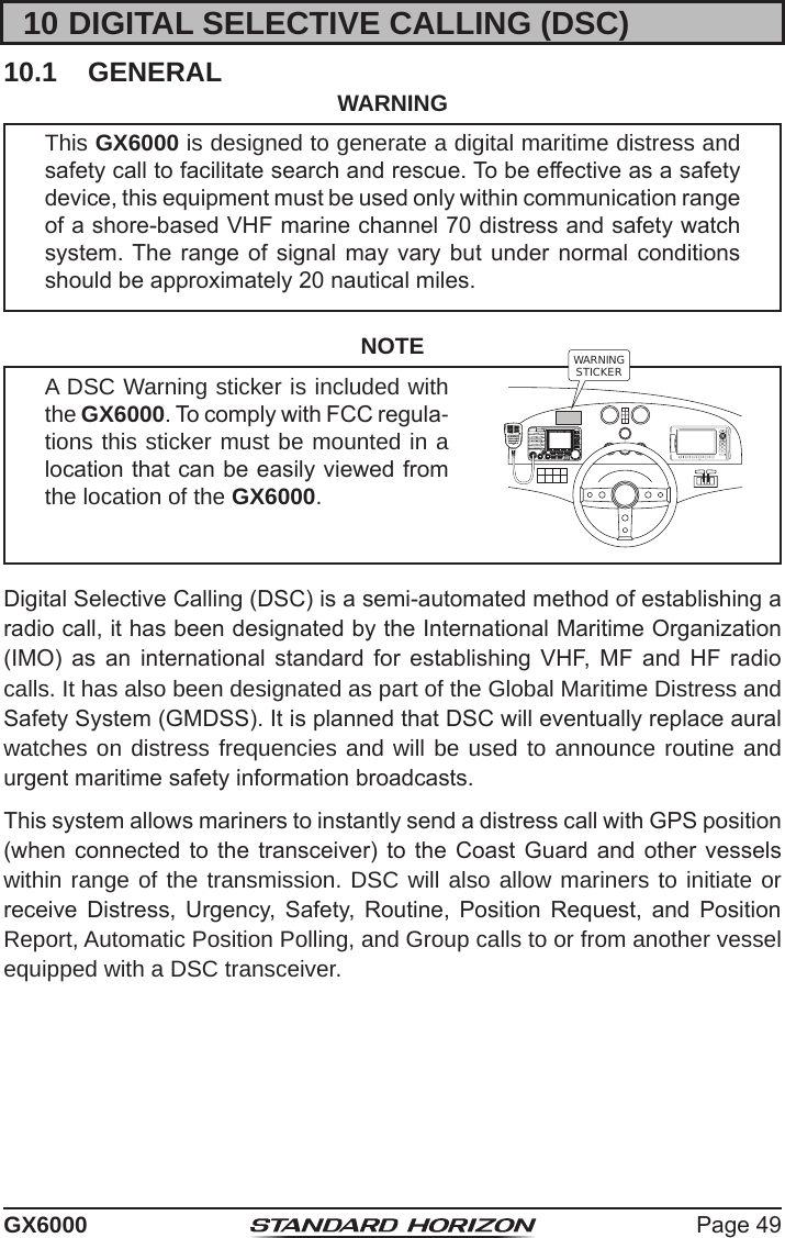 Page 49GX600010 DIGITAL SELECTIVE CALLING (DSC)10.1  GENERAL WARNINGThis GX6000 is designed to generate a digital maritime distress and safety call to facilitate search and rescue. To be effective as a safety device, this equipment must be used only within communication range of a shore-based VHF marine channel 70 distress and safety watch system. The  range  of signal may  vary  but under  normal conditions should be approximately 20 nautical miles.NOTEA DSC Warning sticker is included with the GX6000. To comply with FCC regula-tions this sticker must be mounted in a location that can be easily viewed from the location of the GX6000.WARNINGSTICKERDigital Selective Calling (DSC) is a semi-automated method of establishing a radio call, it has been designated by the International Maritime Organization (IMO)  as  an  international  standard  for  establishing  VHF,  MF  and  HF  radio calls. It has also been designated as part of the Global Maritime Distress and Safety System (GMDSS). It is planned that DSC will eventually replace aural watches on distress frequencies and will be used to announce routine and urgent maritime safety information broadcasts.This system allows mariners to instantly send a distress call with GPS position (when connected to  the  transceiver)  to the  Coast  Guard  and other  vessels within range of the transmission. DSC will also allow mariners to initiate or receive  Distress,  Urgency,  Safety,  Routine,  Position  Request,  and  Position Report, Automatic Position Polling, and Group calls to or from another vessel equipped with a DSC transceiver.