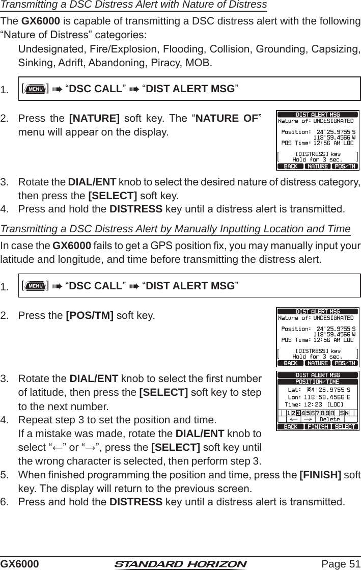 Page 51GX6000Transmitting a DSC Distress Alert with Nature of DistressThe GX6000 is capable of transmitting a DSC distress alert with the following “Nature of Distress” categories:  Undesignated, Fire/Explosion, Flooding, Collision, Grounding, Capsizing, Sinking, Adrift, Abandoning, Piracy, MOB.1.  []  “DSC CALL”  “DIST ALERT MSG”2.  Press the [NATURE]  soft  key.  The  “NATURE OF” menu will appear on the display.3.  Rotate the DIAL/ENT knob to select the desired nature of distress category, then press the [SELECT] soft key.4.  Press and hold the DISTRESS key until a distress alert is transmitted.Transmitting a DSC Distress Alert by Manually Inputting Location and TimeIn case the GX6000 fails to get a GPS position x, you may manually input your latitude and longitude, and time before transmitting the distress alert.1.  []  “DSC CALL”  “DIST ALERT MSG”2.  Press the [POS/TM] soft key.3.  Rotate the DIAL/ENT knob to select the rst number of latitude, then press the [SELECT] soft key to step to the next number.4.  Repeat step 3 to set the position and time.  If a mistake was made, rotate the DIAL/ENT knob to select “←” or “→”, press the [SELECT] soft key until the wrong character is selected, then perform step 3.5.  When nished programming the position and time, press the [FINISH] soft key. The display will return to the previous screen.6.  Press and hold the DISTRESS key until a distress alert is transmitted.