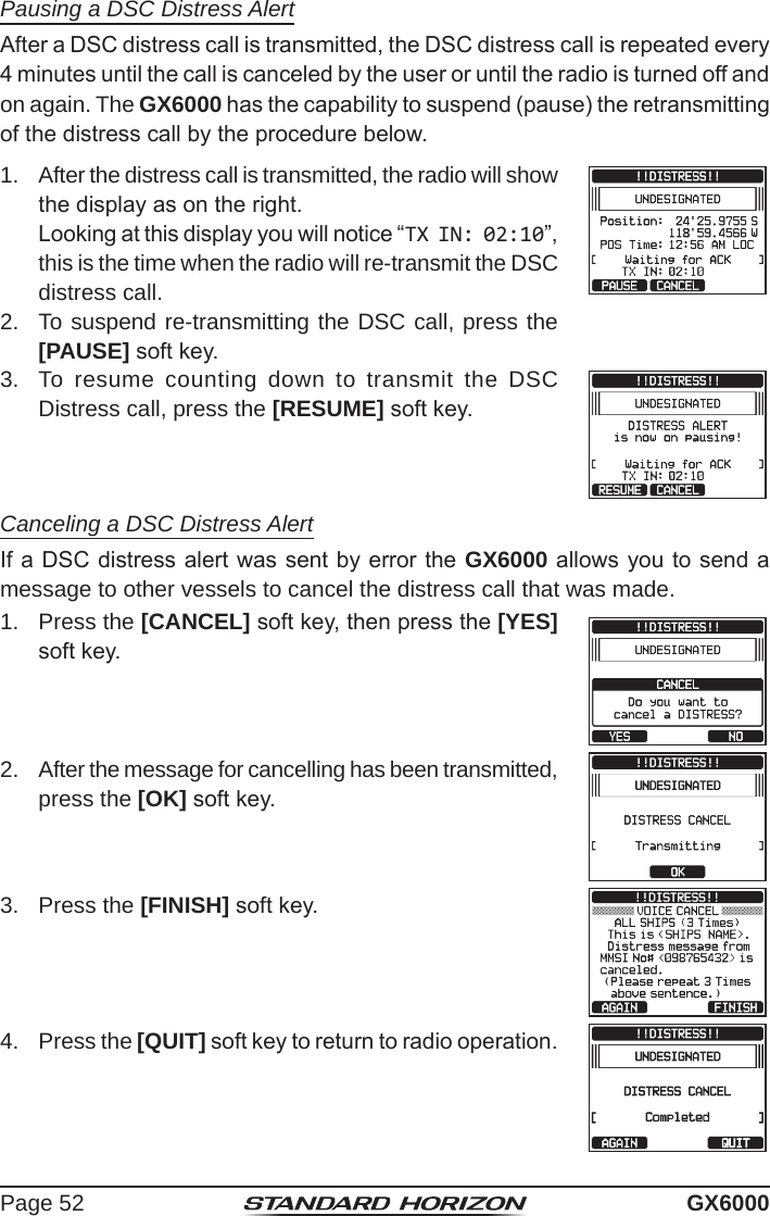 Page 52 GX6000Pausing a DSC Distress AlertAfter a DSC distress call is transmitted, the DSC distress call is repeated every 4 minutes until the call is canceled by the user or until the radio is turned off and on again. The GX6000 has the capability to suspend (pause) the retransmitting of the distress call by the procedure below.1.  After the distress call is transmitted, the radio will show the display as on the right.  Looking at this display you will notice “TX IN: 02:10”, this is the time when the radio will re-transmit the DSC distress call.2.  To suspend re-transmitting the DSC call, press the [PAUSE] soft key.3.  To resume counting down to transmit the DSC Distress call, press the [RESUME] soft key.Canceling a DSC Distress AlertIf a DSC distress alert was sent by error the GX6000 allows you to send a message to other vessels to cancel the distress call that was made.1.  Press the [CANCEL] soft key, then press the [YES] soft key.2.  After the message for cancelling has been transmitted, press the [OK] soft key.                                                                                                                                                                                                                            3.  Press the [FINISH] soft key.4.  Press the [QUIT] soft key to return to radio operation.